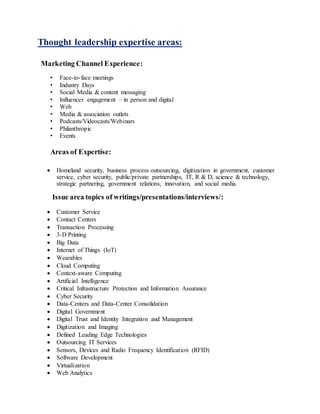Thought leadership expertise areas:
Marketing Channel Experience:
• Face-to-face meetings
• Industry Days
• Social Media & content messaging
• Influencer engagement – in person and digital
• Web
• Media & association outlets
• Podcasts/Videocasts/Webinars
• Philanthropic
• Events
Areas of Expertise:
 Homeland security, business process outsourcing, digitization in government, customer
service, cyber security, public/private partnerships, IT, R & D, science & technology,
strategic partnering, government relations, innovation, and social media.
Issue area topics of writings/presentations/interviews/:
 Customer Service
 Contact Centers
 Transaction Processing
 3-D Printing
 Big Data
 Internet of Things (IoT)
 Wearables
 Cloud Computing
 Context-aware Computing
 Artificial Intelligence
 Critical Infrastructure Protection and Information Assurance
 Cyber Security
 Data-Centers and Data-Center Consolidation
 Digital Government
 Digital Trust and Identity Integration and Management
 Digitization and Imaging
 Defined Leading Edge Technologies
 Outsourcing IT Services
 Sensors, Devices and Radio Frequency Identification (RFID)
 Software Development
 Virtualization
 Web Analytics
 