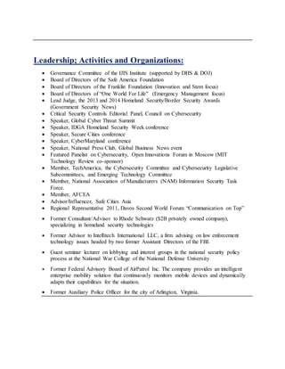 Leadership; Activities and Organizations:
 Governance Committee of the IJIS Institute (supported by DHS & DOJ)
 Board of Directors of the Safe America Foundation
 Board of Directors of the Franklin Foundation (Innovation and Stem focus)
 Board of Directors of “One World For Life” (Emergency Management focus)
 Lead Judge, the 2013 and 2014 Homeland Security/Border Security Awards
(Government Security News)
 Critical Security Controls Editorial Panel, Council on Cybersecurity
 Speaker, Global Cyber Threat Summit
 Speaker, IDGA Homeland Security Week conference
 Speaker, Secure Cities conference
 Speaker, CyberMaryland conference
 Speaker, National Press Club, Global Business News event
 Featured Panelist on Cybersecurity, Open Innovations Forum in Moscow (MIT
Technology Review co-sponsor)
 Member, TechAmerica, the Cybersecurity Committee and Cybersecurity Legislative
Subcommittees, and Emerging Technology Committee
 Member, National Association of Manufacturers (NAM) Information Security Task
Force.
 Member, AFCEA
 Advisor/Influencer, Safe Cities Asia
 Regional Representative 2011, Davos Second World Forum “Communication on Top”
 Former Consultant/Advisor to Rhode Schwarz ($2B privately owned company),
specializing in homeland security technologies
 Former Advisor to Intellitech International LLC, a firm advising on law enforcement
technology issues headed by two former Assistant Directors of the FBI.
 Guest seminar lecturer on lobbying and interest groups in the national security policy
process at the National War College of the National Defense University
 Former Federal Advisory Board of AirPatrol Inc. The company provides an intelligent
enterprise mobility solution that continuously monitors mobile devices and dynamically
adapts their capabilities for the situation.
 Former Auxiliary Police Officer for the city of Arlington, Virginia.
 