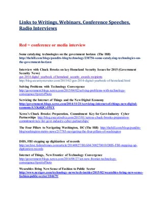 Links to Writings, Webinars, Conference Speeches,
Radio Interviews
Red = conference or media interview
Some catalyzing technologies on the government horizon (The Hill)
http://thehill.com/blogs/pundits-blog/technology/238756-some-catalyzing-technologies-on-
the-government-horizon
Interview with Chuck Brooks on key Homeland Security Issues for 2015 (Government
Security News)
gsn 2014 digital yearbook of homeland security awards recipients
http://blog.securityrecruiter.com/2015/02/gsn-2014-digital-yearbook-of-homeland.html
Solving Problems with Technology Convergence
http://government.blogs.xerox.com/2015/04/02/solving-problems-with-technology-
convergence/#prettyPhoto
Servicing the Internet of Things and the New Digital Economy
http://government.blogs.xerox.com/2014/11/21/servicing-internet-of-things-new-digital-
economy/#.VKriQCvF91Y
Xerox’s Chuck Brooks: Preparation, Commitment Key for Govt-Industry Cyber
Partnerships http://blog.executivebiz.com/2015/01/xeroxs-chuck-brooks-preparation-
commitment-key-for-govt-industry-cyber-partnerships/
The Four Pillars to Navigating Washington, DC (The Hill) http://thehill.com/blogs/pundits-
blog/washington-metro-news/217783-navigating-the-four-pillars-of-washington
DHS, FBI stepping up digitization of records
http://archive.federaltimes.com/article/20140827/BLG04/308270010/DHS-FBI-stepping-up-
digitization-records
Internet of Things, New Frontier of Technology Convergence
http://government.blogs.xerox.com/2014/08/27/iot-new-frontier-technology-
convergence/#prettyPhoto
Wearables Bring New Sense of Fashion to Public Sector
http://www.nextgov.com/technology-news/tech-insider/2015/02/wearables-bring-new-sense-
fashion-public-sector/104679/
 