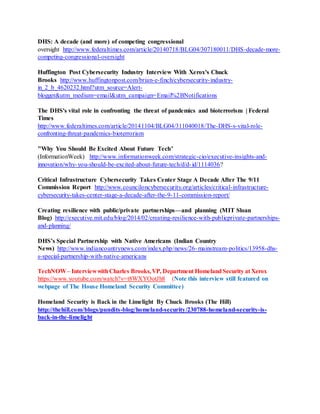 DHS: A decade (and more) of competing congressional
oversight http://www.federaltimes.com/article/20140718/BLG04/307180011/DHS-decade-more-
competing-congressional-oversight
Huffington Post Cybersecurity Industry Interview With Xerox's Chuck
Brooks http://www.huffingtonpost.com/brian-e-finch/cybersecurity-industry-
in_2_b_4620232.html?utm_source=Alert-
blogger&utm_medium=email&utm_campaign=Email%2BNotifications
The DHS's vital role in confronting the threat of pandemics and bioterrorism | Federal
Times
http://www.federaltimes.com/article/20141104/BLG04/311040018/The-DHS-s-vital-role-
confronting-threat-pandemics-bioterrorism
"Why You Should Be Excited About Future Tech"
(InformationWeek) http://www.informationweek.com/strategic-cio/executive-insights-and-
innovation/why-you-should-be-excited-about-future-tech/d/d-id/1114036?
Critical Infrastructure Cybersecurity Takes Center Stage A Decade After The 9/11
Commission Report http://www.counciloncybersecurity.org/articles/critical-infrastructure-
cybersecurity-takes-center-stage-a-decade-after-the-9-11-commission-report/
Creating resilience with public/private partnerships—and planning (MIT Sloan
Blog) http://executive.mit.edu/blog/2014/02/creating-resilience-with-publicprivate-partnerships-
and-planning/
DHS’s Special Partnership with Native Americans (Indian Country
News) http://www.indiancountrynews.com/index.php/news/26-mainstream-politics/13958-dhs-
s-special-partnership-with-native-americans
TechNOW– InterviewwithCharles Brooks,VP, Department HomelandSecurity at Xerox
https://www.youtube.com/watch?v=t8WXYOotJh8 (Note this interview still featured on
webpage of The House Homeland Security Committee)
Homeland Security is Back in the Limelight By Chuck Brooks (The Hill)
http://thehill.com/blogs/pundits-blog/homeland-security/230788-homeland-security-is-
back-in-the-limelight
 