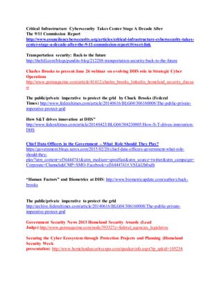 Critical Infrastructure Cybersecurity Takes Center Stage A Decade After
The 9/11 Commission Report
http://www.counciloncybersecurity.org/articles/critical-infrastructure-cybersecurity-takes-
center-stage-a-decade-after-the-9-11-commission-report/#tweet-link
Transportation security: Back to the future
http://thehill.com/blogs/pundits-blog/212288-transportation-security-back-to-the-future
Charles Brooks to present June 26 webinar on evolving DHS role in Strategic Cyber
Operations
http://www.gsnmagazine.com/article/41412/charles_brooks_linkedin_homeland_security_discus
si
The public/private imperative to protect the grid by Chuck Brooks (Federal
Times) http://www.federaltimes.com/article/20140616/BLG04/306160008/The-public-private-
imperative-protect-grid
How S&T drives innovation at DHS"
http://www.federaltimes.com/article/20140423/BLG04/304230005/How-S-T-drives-innovation-
DHS
Chief Data Officers in the Government – What Role Should They Play?
https://government.blogs.xerox.com/2015/02/20/chief-data-officers-government-what-role-
should-they-
play/?utm_content=sf36444741&utm_medium=spredfast&utm_source=twitter&utm_campaign=
Corporate+Channels&CMP=SMO-Facebook+sf36444741#.VSLkIJh0xdh
“Human Factors” and Biometrics at DHS: http://www.biometricupdate.com/author/chuck-
brooks
The public/private imperative to protect the grid
http://archive.federaltimes.com/article/20140616/BLG04/306160008/The-public-private-
imperative-protect-grid
Government Security News 2013 Homeland Security Awards (Lead
Judge) http://www.gsnmagazine.com/node/39332?c=federal_agencies_legislative
Securing the Cyber Ecosystem through Protection Projects and Planning (Homeland
Security Week
presentation) http://www.homelandsecurityexpo.com/speakerinfo.aspx?tp_spkid=105234
 