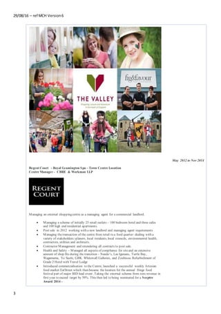 29/08/16 – ref MCH Version6
3
Regent Court - Royal Leamington Spa – Town Centre Location
Centre Manager – CBRE & Workman LLP
Managing an external shoppingcentre as a managing agent for a commercial landlord.
 Managing a scheme of initially 25 retail outlets – 100 bedroom hotel and three cafes
and 100 high end residential apartments.
 Post sale in 2012 working with a new landlord and managing agent requirements
 Managing thetransaction of the centre from retail to a food quarter- dealing with a
variety of stakeholders:-planers, local residents, local councils, environmental health,
contractors, utilities and architects.
 Contractor Management and retendering all contracts to post sale.
 Health and Safety – Managed all aspects of compliance for siteand an extensive
amount of shop fits during the transition – Nando’s, Las Igunans, Turtle Bay,
Wagamama, Yo Sushi, GBK Whitewall Galleries, and Zoubisou. Refurbishment of
Grade 2 Hotel with Travel Lodge
 Introduced commercialisation to the Centre, launched a successful weekly Artesian
food market EatStreet which then became the location for the annual fringe food
festival part of major BID lead event .Taking the external scheme from zero revenue in
first year to exceed target by 50%. This then led to being nominated for a Sceptre
Award 2014 –
May 2012 to Nov 2014
 