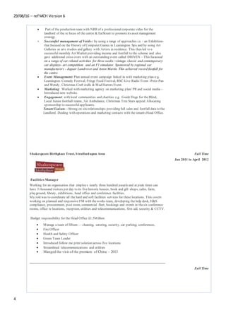 29/08/16 – ref MCH Version6
4
 Part of the production team with NRR of a professionalcorporate video for the
landlord of the re focus of the centre & EatStreet to promoteits asset management
strategy.
 Successful management of Voids-: by using a range of approaches i.e. - an Exhibition-
that focused on the History of Computer Games in Leamington Spa and by using Art
Galleries as arts studios and gallery with Artists in residence. This then led to a
successful monthly Art Market providing income and footfall to the scheme and also
gave additional cross overs with an outstanding event called DRIVEN – This focussed
on a range of car related activities for three weeks:-vintage, classic and contemporary
car displays- art competition and an F1 simulator. Sponsored by regional car
manufacturers - Jaguar Landrover and Aston Martin. This achieved record footfall for
the centre.
 Event Management: Plan annual event campaign linked in with marketing plan-e.g.
Leamington Comedy Festival, Fringe Food Festival, RSC-Live Radio Event -Peter Pan
and Wendy. Christmas Craft stalls & Mad Hatters Event.
 Marketing: Worked with marketing agency on marketing plan/ PR and social media -
Introduced new website.
 Engagement: with local communities and charities e.g. Guide Dogs for the Blind,
Local Junior football teams, Air Ambulance, Christmas Tree Stars appeal. Allocating
sponsorship to successfulapplicants.
Tenant Liaison—Strong on siterelationships providing full sales and footfall data to the
Landlord. Dealing with operations and marketing contacts with the tenants Head Office.
Shakespeare Birthplace Trust, Stratfordupon Avon
Facilities Manager
Full Time
Jan 2011 to April 2012
Working for an organisation that employs nearly three hundred peopleand at peak times can
have 3 thousand visitors per day to its five historic houses, book and gift shops, cafes, farm,
playground, library, exhibitions, head office and conference facilities.
My rolewas to coordinate all the hard and soft facilities services for these locations. This covers
working on planned and responsive FM with theworks team, developing the help desk, H&S
compliance, procurement, post room, commercial fleet, bookings and events in thesix conference
rooms, office re locations, reception, utilities and telecommunications, first aid, security & CCTV.
Budget responsibility for the Head Office £1.5Million
 Manage a team of fifteen : - cleaning, catering, security, car parking, conferences,
 Fire Officer
 Health and Safety Officer
 Green Team Leader
 Introduced follow me print solution across five locations
 Streamlined telecommunications and utilities
 Manged the visit of the premiere of China – 2013
Full Time
 