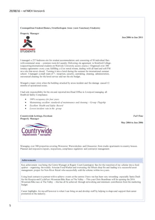 29/08/16 – ref MCH Version6
5
Cosmopolitan Student Homes, Stratfordupon Avon ( now Sanctuary Students)
Property Manager
Jun 2006 to Jan 2011
I managed a 257 bedroom site for student accommodation unit consisting of 50 individual flats
with communal areas – common room & Laundry Delivering sla agreement to Stratford College-
(supportinginternational students on Warwick University access course.) Organised over 300
tenancy agreements every year, fulfilling a £1m rental stream, dealing with all hard and soft FM
on a site that never closed. Turning it into a hotel during the summer for international summer
school. I managed a small team of 7 - reception, security, caretaking, cleaning, administration,
outsourced cleaning for the hotel service and ran thesite budget.
Manged a major crisis when the building attacked by arson incident and fire damage caused 12
months of operational issues.
I had sole responsibility for the siteand reported into Head Office in Liverpool managing all
Health & Safety Compliance.
 100% occupancy for four years
 Maintaining excellent standards of maintenance and cleaning – Group Flagship
 Excellent Health and Safety Record
 Lowest incident rate in the group
Countrywide Lettings, Evesham
Property Manager
Full Time
May 2004 to Jun 2006
Managing over 300 properties covering Worcester, Warwickshire and Gloucester, from studio apartments to country houses.
Planned and responsiverepairs, inspections, compliance regulation and contractor management.
Achievements
Key achievement was being the Centre Manager at Regent Court Leamington Spa for the transition of my scheme into a food
quarter – organising theweekly Artesian Food Market and overseeing the fifteen shop fits and leading to a successful asset
management project for New River Retail who successfully sold the scheme within two years.
Using local contacts to partner with to achieve events at the centres I have run has been very rewarding- especially Santa Dash
for the Hospiceand CycleFest- Mountain Bike Race at The Valley – This year Chris Boardman will be opening the2016
Mountain Bike race at The Valley – this has all be achieved through networking and minimum contribution from the marketing
budget.
Career highlights for myself however is when I can bring on and develop staff by helping to shapeand support their career
promotion in the industry.
 