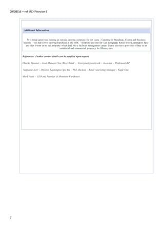 29/08/16 – ref MCH Version6
7
Additional Information
My initial career was running an outside catering company for ten years – Catering for Weddings, Events and Business
lunches – this led to two catering franchises at the RSC – Stratford and one for Lee Longlands Retail Store Leamington Spa -
and then I went on to sell property which lead into a facilities management career. I have also run a portfolio of buy to let
residential and commercial property for fifteen years.
References: Further contact details can be supplied upon request.
Charles Spooner – Asset Manager New River Retail - Georgina Grazebrook - Associate – Workman LLP
Stephanie Kerr – Director Leamington Spa Bid - Phil Maclean – Retail Marketing Manager – Eagle One
Mark Neale – CEO and Founder of Mountain Warehouse
 