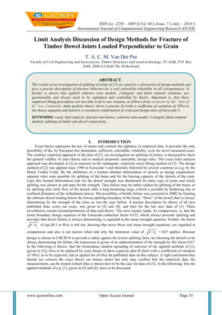ISSN (e): 2250 – 3005 || Vol, 04 || Issue, 7 || July – 2014 ||
International Journal of Computational Engineering Research (IJCER)
www.ijceronline.com Open Access Journal Page 35
Limit Analysis Discussion of Design Methods for Fracture of
Timber Dowel Joints Loaded Perpendicular to Grain
T. A. C. M. Van Der Put
Faculty of Civil Engineering and Geosciences, Timber Structures and wood technology, TU Delft, P.O. Box
5048, 2600 GA Delft The Netherlands
I. INTRODUCTION
Exact theory represents the law of nature and controls the rightness of empirical data. It provides the only
possibility of the, by European law demanded, sufficient, calculable, reliability, even for never measured cases.
The contrary empirical approach of the data of [1], (an investigation on splitting of joints), is discussed to show
the general validity of exact theory and to analyze proposed, untenable, design rules. This exact limit analysis
approach was developed in [2] as reaction on the inadequate, empirical curve fitting method of [3]. The design
method of [2] was applied since 1990 in Eurocode 5 and therefore followed by several countries as e.g. by the
Dutch Timber Code. By the definition of a limited ultimate deformation of dowels as design requirement,
separate rules were possible for splitting of the beam and for the bearing capacity of the dowels of the joint.
Later this limited deformation rule for the dowel strength was abandoned for these type of joints and solely
splitting was chosen as end state for the strength. Thus failure may be rather sudden by splitting of the beam, or
by splitting after early flow of the dowels after a long hardening stage, (which is possible by hardening due to
confined dilatation of the embedment stress). The possibility of brittle failure was corrected in 2000, by limiting
the ultimate dowel loading below the lowest splitting boundary of the beam. “Flow” of the dowel then is always
determining for the strength of the joint, as was the case before. A precise description by theory of all new
published data, every ten years, was given in [2] and [4], and here for the last new data of [1]. There
nevertheless remain misinterpretations of data and theory. The error mostly made, by comparisons, is, that the
lower boundary design equation of the Eurocode (reduction factor 0.67), which always prevents splitting and
provides that dowel failure is always determining, is regarded as the mean strength equation. Further, the factor
/ gn n of eqs.(B.5 or B.6) is left out, showing that never these real mean strength equations, are regarded at
comparisons and also is not known when and why the minimum value of / gn n = 0.67 applies. Because
design is chosen in CIB-W18 to provide a safety against the lowest splitting force, by choosing the dowels to be
always determining for failure, the impression is given of an underestimation of the strength by this factor 0.67.
In the following is shown, that the tremendous random spreading of outcome of the applied methods of [1],
(given in [5]), have to be replaced by exact theory to show a precise data fit (here with a coefficient of variation
of 10%), as to be expected, and as applies for all thus far published data on this subject. A right conclusion thus
should not concern the exact theory (as always done) but only may confirm that the empirical data, the
measurements, can be trusted (which thus is shown here to be the case for data of [1]). In the following, first the
applied methods of e.g. [1], given in [5] and [6], have to be discussed.
ABSTRACT:
The results of an investigation of splitting of joints of [1] are used for a discussion of design methods and as necessary answer
give a precise description of fracture behavior for a real calculable reliability in all circumstances. It
further is shown that applied cohesive zone models, J-integral, and finite element solutions, are
questionable and always need to be explained and controlled by theory. Important is, that these
empirical fitting procedures are not able to fit to any relation, as follows from exclusion by the “lack of
fit” test. Contrarily, limit analysis theory shows a precise fit (with a coefficient of variation of 10%) to
the theory equation and delivers a conclusive confirmation of criticized design rules of Eurocode 5.
KEYWORDS: wood, limit analysis, fracture mechanics, cohesive zone model, J-integral, finite element
method, splitting of timber pin-dowel connections.
 
