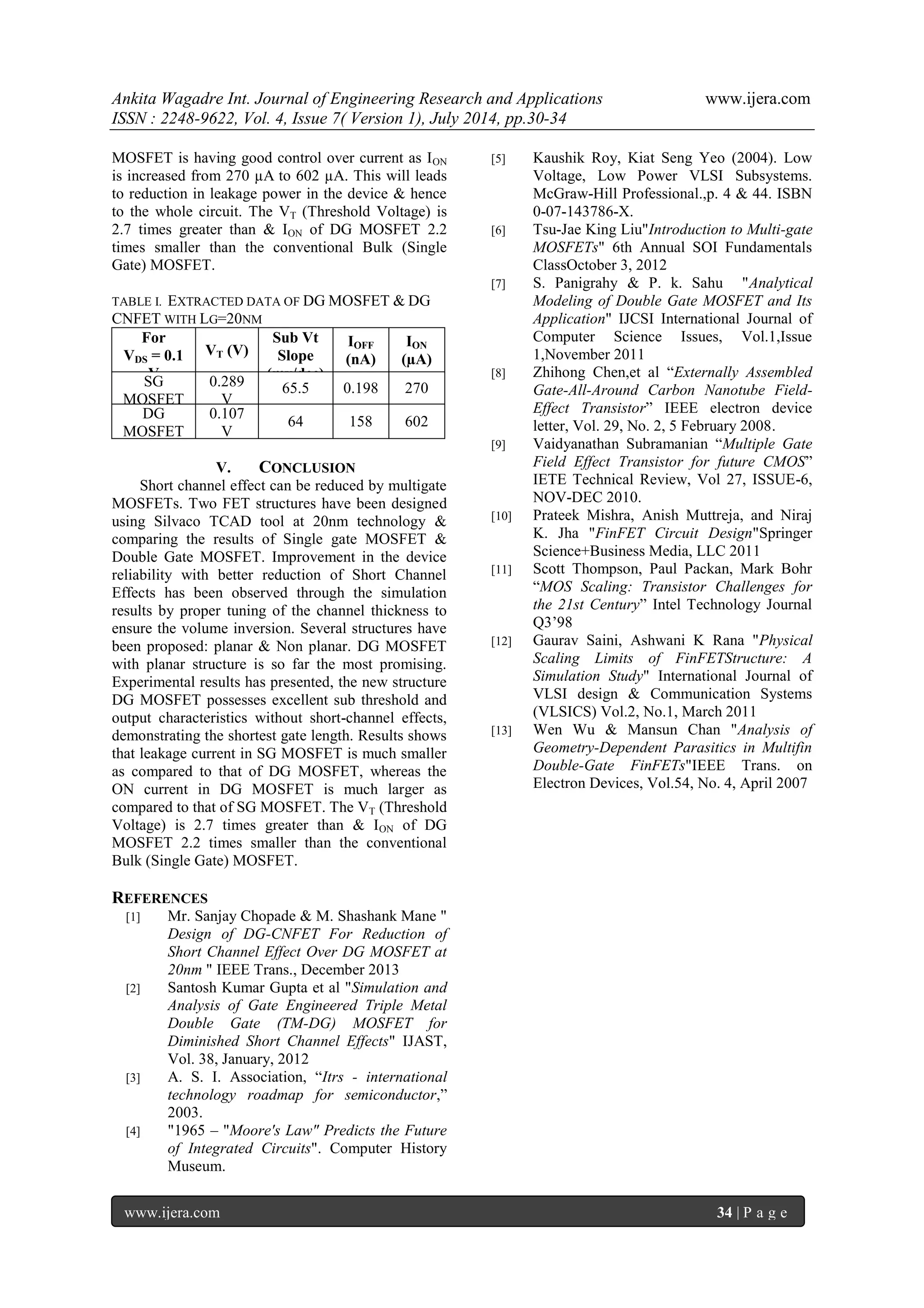 Ankita Wagadre Int. Journal of Engineering Research and Applications www.ijera.com 
ISSN : 2248-9622, Vol. 4, Issue 7( Version 1), July 2014, pp.30-34 
www.ijera.com 34 | P a g e 
MOSFET is having good control over current as ION is increased from 270 μA to 602 μA. This will leads to reduction in leakage power in the device & hence to the whole circuit. The VT (Threshold Voltage) is 2.7 times greater than & ION of DG MOSFET 2.2 times smaller than the conventional Bulk (Single Gate) MOSFET. 
TABLE I. EXTRACTED DATA OF DG MOSFET & DG CNFET WITH LG=20NM 
For VDS = 0.1 V 
VT (V) 
Sub Vt Slope (mv/dec) 
IOFF (nA) 
ION (μA) 
SG MOSFET 
0.289 V 
65.5 
0.198 
270 
DG MOSFET 
0.107 V 
64 
158 
602 
V. CONCLUSION 
Short channel effect can be reduced by multigate MOSFETs. Two FET structures have been designed using Silvaco TCAD tool at 20nm technology & comparing the results of Single gate MOSFET & Double Gate MOSFET. Improvement in the device reliability with better reduction of Short Channel Effects has been observed through the simulation results by proper tuning of the channel thickness to ensure the volume inversion. Several structures have been proposed: planar & Non planar. DG MOSFET with planar structure is so far the most promising. Experimental results has presented, the new structure DG MOSFET possesses excellent sub threshold and output characteristics without short-channel effects, demonstrating the shortest gate length. Results shows that leakage current in SG MOSFET is much smaller as compared to that of DG MOSFET, whereas the ON current in DG MOSFET is much larger as compared to that of SG MOSFET. The VT (Threshold Voltage) is 2.7 times greater than & ION of DG MOSFET 2.2 times smaller than the conventional Bulk (Single Gate) MOSFET. 
REFERENCES 
[1] Mr. Sanjay Chopade & M. Shashank Mane " Design of DG-CNFET For Reduction of Short Channel Effect Over DG MOSFET at 20nm " IEEE Trans., December 2013 
[2] Santosh Kumar Gupta et al "Simulation and Analysis of Gate Engineered Triple Metal Double Gate (TM-DG) MOSFET for Diminished Short Channel Effects" IJAST, Vol. 38, January, 2012 
[3] A. S. I. Association, “Itrs - international technology roadmap for semiconductor,” 2003. 
[4] "1965 – "Moore's Law" Predicts the Future of Integrated Circuits". Computer History Museum. 
[5] Kaushik Roy, Kiat Seng Yeo (2004). Low Voltage, Low Power VLSI Subsystems. McGraw-Hill Professional.,p. 4 & 44. ISBN 0-07-143786-X. 
[6] Tsu-Jae King Liu"Introduction to Multi-gate MOSFETs" 6th Annual SOI Fundamentals ClassOctober 3, 2012 
[7] S. Panigrahy & P. k. Sahu "Analytical Modeling of Double Gate MOSFET and Its Application" IJCSI International Journal of Computer Science Issues, Vol.1,Issue 1,November 2011 
[8] Zhihong Chen,et al “Externally Assembled Gate-All-Around Carbon Nanotube Field- Effect Transistor” IEEE electron device letter, Vol. 29, No. 2, 5 February 2008. 
[9] Vaidyanathan Subramanian “Multiple Gate Field Effect Transistor for future CMOS” IETE Technical Review, Vol 27, ISSUE-6, NOV-DEC 2010. 
[10] Prateek Mishra, Anish Muttreja, and Niraj K. Jha "FinFET Circuit Design"Springer Science+Business Media, LLC 2011 
[11] Scott Thompson, Paul Packan, Mark Bohr “MOS Scaling: Transistor Challenges for the 21st Century” Intel Technology Journal Q3‟98 
[12] Gaurav Saini, Ashwani K Rana "Physical Scaling Limits of FinFETStructure: A Simulation Study" International Journal of VLSI design & Communication Systems (VLSICS) Vol.2, No.1, March 2011 
[13] Wen Wu & Mansun Chan "Analysis of Geometry-Dependent Parasitics in Multifin Double-Gate FinFETs"IEEE Trans. on Electron Devices, Vol.54, No. 4, April 2007 
