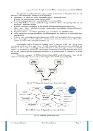 Liquor Detection through Automatic Motor Locking System: In Built (LDAMLS)
www.ijceronline.com Open Access Journal Page 57
An application in embedded system acquires specific characteristics of the system which are not
functional. These characteristics are listed as per its importance.
• Throughput – Our system may need to handle a lot of data in a short period of time.
• Response–Our system may need to react to events quickly.
• Testability–Setting up equipment to test embedded software can be difficult.
• Debugability–Without a screen or a keyboard, finding out what the software is doing wrong (other than not
working) is a troublesome problem.
• Reliability – embedded systems must be able to handle any situation without human intervention.
• Memory space – Memory is limited on embedded systems, and you must make the software and the data fit
into whatever memory exists.
• Program installation – you will need special tools to get your software into embedded systems.
• Power consumption – Portable systems must run on battery power, and the software in these systems must
conserve power.
• Processor hogs – computing that requires large amounts of CPU time can complicate the response problem.
• Cost – Reducing the cost of the hardware is a concern in many embedded system projects; software often
operates on hardware that is barely adequate for the job.
An application could be developed in embedded system by observing the life cycle “How a system
runs through specification of the requirements.” Similarly here also the individual prototypes and its bugs are
identified as well as resolved accordingly with the combination of other proto types to make it an complete
system. Also the selection of architecture is a major criteria for achieving the efficiency of a system. Here comes
up with the Embedded software architecture in response to the effective usage of varaibles in a certain
application.
This system is designed with RTOS architecture where an RTS kernel will assure the system calls for
variety of varaibles(see Fig:3.2) which will be followed by the states of a life cycle(see Fig: 3.1).
Fig 3.1: “V” Diagram (Embedded system Design Life Cycle)
Fig 3.2: Embedded system design calls
 