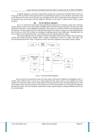 Liquor Detection through Automatic Motor Locking System: In Built (LDAMLS)
www.ijceronline.com Open Access Journal Page 58
In breathe analyzers a set point is maintained to measure the consumption of alcohol which is given as
30 mg per 100 ml of blood. If this point has been exceeded then the person is more alcoholic and he/she could
not be allowed to drive the vehicle. But this may not happen all the time to detect these types of people as it will
be dramatic many of the times. But they might be restricted for the entry of vehicles which will be a good
inception.
III. FUNCTIONAL DESIGN
As it is a well known fact that the microcontrollers/microprocessors will play a major role in showing
out the effective results in any of the global embedded systems and at the same time these will lead to the little
inefficient results due to some additional components. This system uses efficient AT89c51 microcontroller that
will operates, monitors and controls the other functional parts of the system. Instead of routine implementation
this will get use of the SFR’s which are intelligent in handling typical issues deliberately. Although there are
many varieties of microcontrollers this is more efficient and well suits the detection system.
The system designed is for the sensing of alcohol using MQ3 alcohol sensor which in turn activates the
rectifier that initiates the relay through which a signal is transmitted in form of a delay. This delay will
activates/deactivates the DC motor. (In general a motor is the basic component in the engine vehicle system).
Fig 4.1: Functional Block Diagram
In the circuitry the connectivity issues have been shown with utmost reliability and negligible errors. A
rectifier along with the relay is given for an input signal from the sensor and it in turn regulates the motor
rotations for a specific amount of time. Other than the critical connectivity issues the programming part as well
as the logical issues were to be resolved in the effective use of the microcontroller we are using for the design of
the detection system. So for this purpose counter/timer circuits, special registers, interrupt handling circuits will
be very prominent.
 