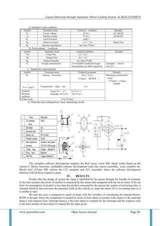 Liquor Detection through Automatic Motor Locking System: In Built (LDAMLS)
www.ijceronline.com Open Access Journal Page 60
The complete software development employs the Keil micro vision IDE which works based on the
various C library functions, embedded software development tools like macro assembler, cross compiler etc.
Mostly keil µVision IDE utilizes the C51 compiler and A51 assembler where the software development
interacts with all these respective parts.
IV. RESULTS
Finally after the design of system the input is identified by the sensor through the breathe of a human.
In the next scenario the levels of alcohol is measured by the sensor and compared with the set-in limits. If the set
limit of consumption in alcohol is less than the alcohol consumed by the person the system of activating relay is
initiated which in turn activities the automatic lock on the vehicle i.e, stops the motor if it is in running state or it
is unable to start.
We can also give a comparative report of study with the variables of considering the internal factors.
RTOS is the part where the comparison is needed in terms of time taken to account with respect to the interrupt
latency and response time. Interrupt latency is the time taken to respond for the interrupt and the response time
is the least amount of time taken to respond for the input given.
 