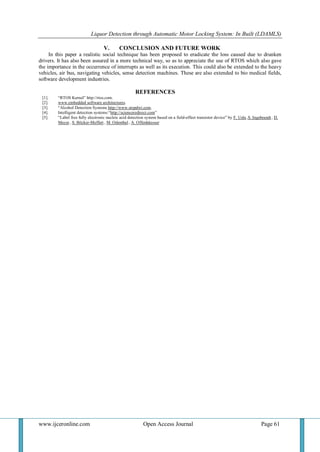 Liquor Detection through Automatic Motor Locking System: In Built (LDAMLS)
www.ijceronline.com Open Access Journal Page 61
V. CONCLUSION AND FUTURE WORK
In this paper a realistic social technique has been proposed to eradicate the loss caused due to drunken
drivers. It has also been assured in a more technical way, so as to appreciate the use of RTOS which also gave
the importance in the occurrence of interrupts as well as its execution. This could also be extended to the heavy
vehicles, air bus, navigating vehicles, sense detection machines. These are also extended to bio medical fields,
software development industries.
REFERENCES
[1]. “RTOS Kernel” http://rtos.com.
[2]. www.embedded software architectures.
[3]. “Alcohol Detection Systems http://www.stopdwi.com.
[4]. Intelligent detection systems:“http://scienceredirect.com”
[5]. “Label free fully electronic nucleic acid detection system based on a field-effect transistor device” by F. Uslu ,S. Ingebrandt , D.
Mayer , S. Böcker-Meffert , M. Odenthal, A. Offenhäusser.
 