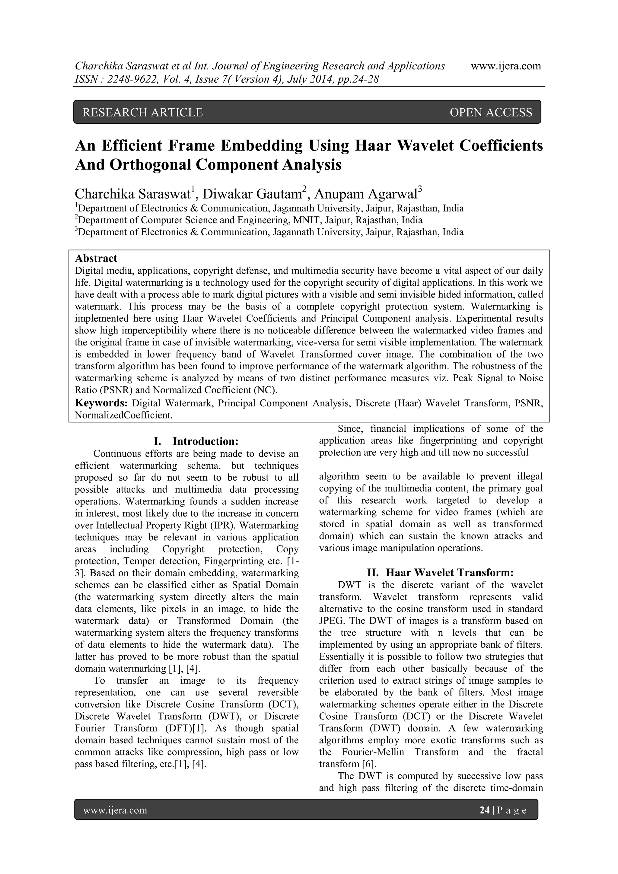 Charchika Saraswat et al Int. Journal of Engineering Research and Applications www.ijera.com ISSN : 2248-9622, Vol. 4, Issue 7( Version 4), July 2014, pp.24-28 www.ijera.com 24 | P a g e An Efficient Frame Embedding Using Haar Wavelet Coefficients And Orthogonal Component Analysis Charchika Saraswat1, Diwakar Gautam2, Anupam Agarwal3 1Department of Electronics & Communication, Jagannath University, Jaipur, Rajasthan, India 2Department of Computer Science and Engineering, MNIT, Jaipur, Rajasthan, India 3Department of Electronics & Communication, Jagannath University, Jaipur, Rajasthan, India Abstract Digital media, applications, copyright defense, and multimedia security have become a vital aspect of our daily life. Digital watermarking is a technology used for the copyright security of digital applications. In this work we have dealt with a process able to mark digital pictures with a visible and semi invisible hided information, called watermark. This process may be the basis of a complete copyright protection system. Watermarking is implemented here using Haar Wavelet Coefficients and Principal Component analysis. Experimental results show high imperceptibility where there is no noticeable difference between the watermarked video frames and the original frame in case of invisible watermarking, vice-versa for semi visible implementation. The watermark is embedded in lower frequency band of Wavelet Transformed cover image. The combination of the two transform algorithm has been found to improve performance of the watermark algorithm. The robustness of the watermarking scheme is analyzed by means of two distinct performance measures viz. Peak Signal to Noise Ratio (PSNR) and Normalized Coefficient (NC). Keywords: Digital Watermark, Principal Component Analysis, Discrete (Haar) Wavelet Transform, PSNR, NormalizedCoefficient. I. Introduction: Continuous efforts are being made to devise an efficient watermarking schema, but techniques proposed so far do not seem to be robust to all possible attacks and multimedia data processing operations. Watermarking founds a sudden increase in interest, most likely due to the increase in concern over Intellectual Property Right (IPR). Watermarking techniques may be relevant in various application areas including Copyright protection, Copy protection, Temper detection, Fingerprinting etc. [1- 3]. Based on their domain embedding, watermarking schemes can be classified either as Spatial Domain (the watermarking system directly alters the main data elements, like pixels in an image, to hide the watermark data) or Transformed Domain (the watermarking system alters the frequency transforms of data elements to hide the watermark data). The latter has proved to be more robust than the spatial domain watermarking [1], [4]. To transfer an image to its frequency representation, one can use several reversible conversion like Discrete Cosine Transform (DCT), Discrete Wavelet Transform (DWT), or Discrete Fourier Transform (DFT)[1]. As though spatial domain based techniques cannot sustain most of the common attacks like compression, high pass or low pass based filtering, etc.[1], [4]. Since, financial implications of some of the application areas like fingerprinting and copyright protection are very high and till now no successful algorithm seem to be available to prevent illegal copying of the multimedia content, the primary goal of this research work targeted to develop a watermarking scheme for video frames (which are stored in spatial domain as well as transformed domain) which can sustain the known attacks and various image manipulation operations. II. Haar Wavelet Transform: DWT is the discrete variant of the wavelet transform. Wavelet transform represents valid alternative to the cosine transform used in standard JPEG. The DWT of images is a transform based on the tree structure with n levels that can be implemented by using an appropriate bank of filters. Essentially it is possible to follow two strategies that differ from each other basically because of the criterion used to extract strings of image samples to be elaborated by the bank of filters. Most image watermarking schemes operate either in the Discrete Cosine Transform (DCT) or the Discrete Wavelet Transform (DWT) domain. A few watermarking algorithms employ more exotic transforms such as the Fourier-Mellin Transform and the fractal transform [6]. The DWT is computed by successive low pass and high pass filtering of the discrete time-domain RESEARCH ARTICLE OPEN ACCESS 