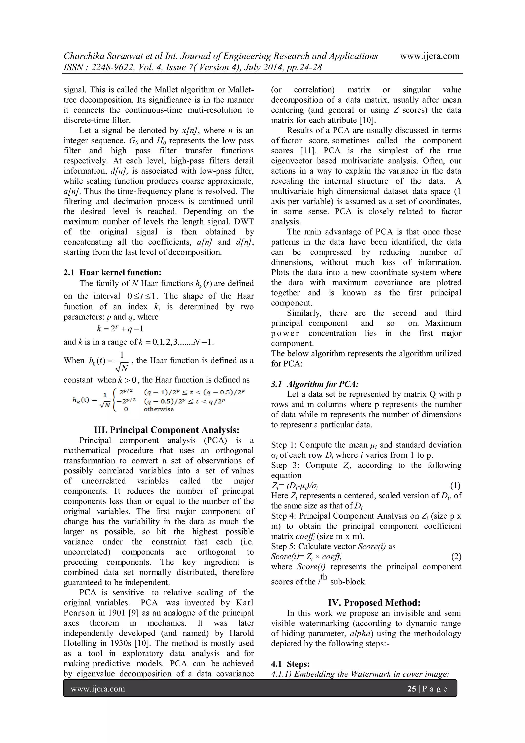 Charchika Saraswat et al Int. Journal of Engineering Research and Applications www.ijera.com ISSN : 2248-9622, Vol. 4, Issue 7( Version 4), July 2014, pp.24-28 www.ijera.com 25 | P a g e signal. This is called the Mallet algorithm or Mallet-tree decomposition. Its significance is in the manner it connects the continuous-time muti-resolution to discrete-time filter. Let a signal be denoted by x[n], where n is an integer sequence. G0 and H0 represents the low pass filter and high pass filter transfer functions respectively. At each level, high-pass filters detail information, d[n], is associated with low-pass filter, while scaling function produces coarse approximate, a[n]. Thus the time-frequency plane is resolved. The filtering and decimation process is continued until the desired level is reached. Depending on the maximum number of levels the length signal. DWT of the original signal is then obtained by concatenating all the coefficients, a[n] and d[n], starting from the last level of decomposition. 2.1 Haar kernel function: The family of N Haar functions ( ) k h t are defined on the interval 0t 1. The shape of the Haar function of an index k, is determined by two parameters: p and q, where 2 1 p k   q  and k is in a range of k  0,1,2,3.......N 1. When 0 1 h (t) N  , the Haar function is defined as a constant when k  0, the Haar function is defined as III. Principal Component Analysis: Principal component analysis (PCA) is a mathematical procedure that uses an orthogonal transformation to convert a set of observations of possibly correlated variables into a set of values of uncorrelated variables called the major components. It reduces the number of principal components less than or equal to the number of the original variables. The first major component of change has the variability in the data as much the larger as possible, so hit the highest possible variance under the constraint that each (i.e. uncorrelated) components are orthogonal to preceding components. The key ingredient is combined data set normally distributed, therefore guaranteed to be independent. PCA is sensitive to relative scaling of the original variables. PCA was invented by Karl Pearson in 1901 [9] as an analogue of the principal axes theorem in mechanics. It was later independently developed (and named) by Harold Hotelling in 1930s [10]. The method is mostly used as a tool in exploratory data analysis and for making predictive models. PCA can be achieved by eigenvalue decomposition of a data covariance (or correlation) matrix or singular value decomposition of a data matrix, usually after mean centering (and general or using Z scores) the data matrix for each attribute [10]. Results of a PCA are usually discussed in terms of factor score, sometimes called the component scores [11]. PCA is the simplest of the true eigenvector based multivariate analysis. Often, our actions in a way to explain the variance in the data revealing the internal structure of the data. A multivariate high dimensional dataset data space (1 axis per variable) is assumed as a set of coordinates, in some sense. PCA is closely related to factor analysis. The main advantage of PCA is that once these patterns in the data have been identified, the data can be compressed by reducing number of dimensions, without much loss of information. Plots the data into a new coordinate system where the data with maximum covariance are plotted together and is known as the first principal component. Similarly, there are the second and third principal component and so on. Maximum p owe r concentration lies in the first major component. The below algorithm represents the algorithm utilized for PCA: 3.1 Algorithm for PCA: Let a data set be represented by matrix Q with p rows and m columns where p represents the number of data while m represents the number of dimensions to represent a particular data. Step 1: Compute the mean μi and standard deviation σi of each row Di where i varies from 1 to p. Step 3: Compute Zi, according to the following equation Zi= (Di-μi)/σi (1) Here Zi represents a centered, scaled version of Di, of the same size as that of Di. Step 4: Principal Component Analysis on Zi (size p x m) to obtain the principal component coefficient matrix coeffi (size m x m). Step 5: Calculate vector Score(i) as Score(i)= Zi × coeffi (2) where Score(i) represents the principal component scores of the i th sub-block. IV. Proposed Method: In this work we propose an invisible and semi visible watermarking (according to dynamic range of hiding parameter, alpha) using the methodology depicted by the following steps:- 4.1 Steps: 4.1.1) Embedding the Watermark in cover image: 