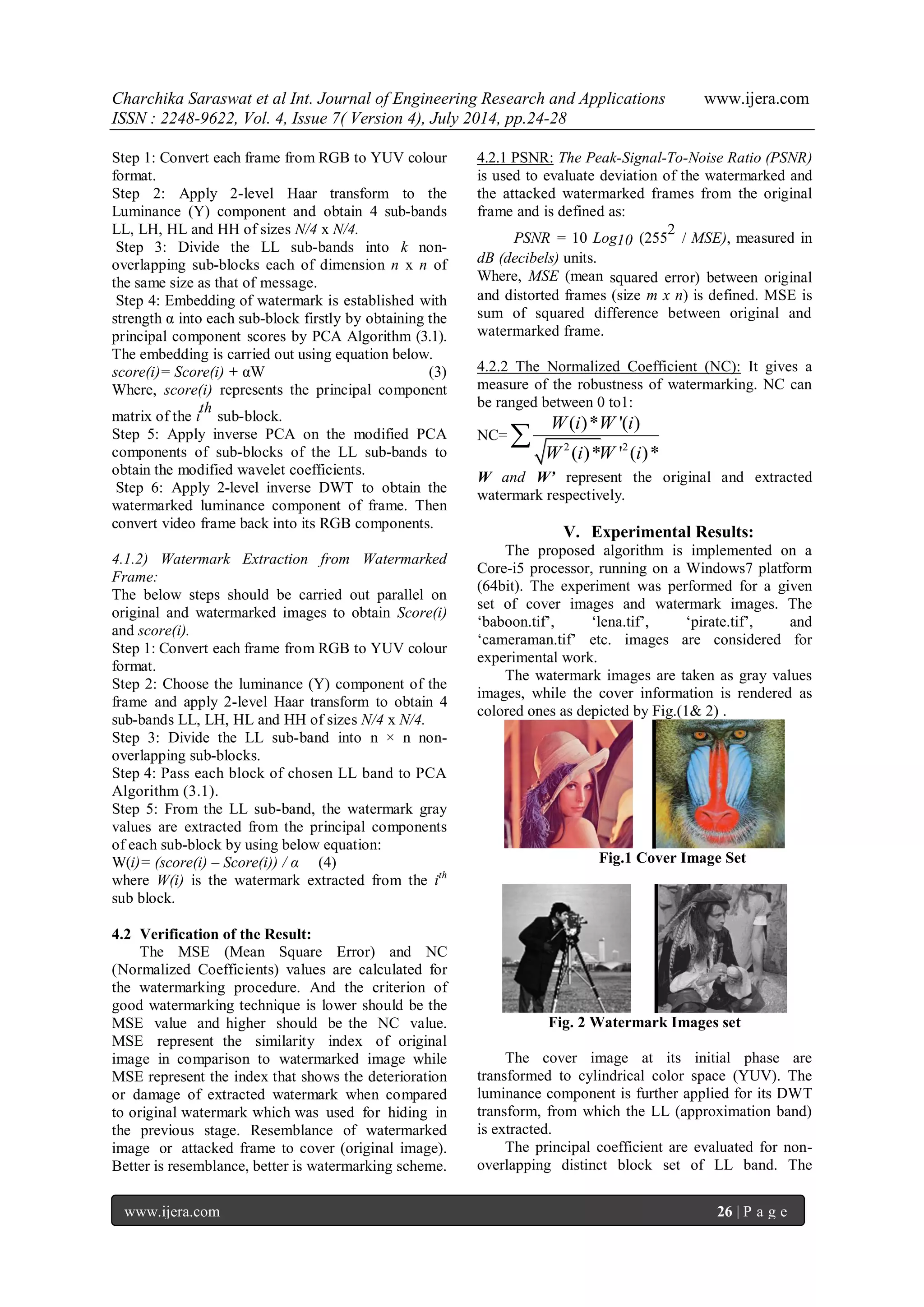 Charchika Saraswat et al Int. Journal of Engineering Research and Applications www.ijera.com ISSN : 2248-9622, Vol. 4, Issue 7( Version 4), July 2014, pp.24-28 www.ijera.com 26 | P a g e Step 1: Convert each frame from RGB to YUV colour format. Step 2: Apply 2-level Haar transform to the Luminance (Y) component and obtain 4 sub-bands LL, LH, HL and HH of sizes N/4 x N/4. Step 3: Divide the LL sub-bands into k non-overlapping sub-blocks each of dimension n x n of the same size as that of message. Step 4: Embedding of watermark is established with strength α into each sub-block firstly by obtaining the principal component scores by PCA Algorithm (3.1). The embedding is carried out using equation below. score(i)= Score(i) + αW (3) Where, score(i) represents the principal component matrix of the i th sub-block. Step 5: Apply inverse PCA on the modified PCA components of sub-blocks of the LL sub-bands to obtain the modified wavelet coefficients. Step 6: Apply 2-level inverse DWT to obtain the watermarked luminance component of frame. Then convert video frame back into its RGB components. 4.1.2) Watermark Extraction from Watermarked Frame: The below steps should be carried out parallel on original and watermarked images to obtain Score(i) and score(i). Step 1: Convert each frame from RGB to YUV colour format. Step 2: Choose the luminance (Y) component of the frame and apply 2-level Haar transform to obtain 4 sub-bands LL, LH, HL and HH of sizes N/4 x N/4. Step 3: Divide the LL sub-band into n × n non-overlapping sub-blocks. Step 4: Pass each block of chosen LL band to PCA Algorithm (3.1). Step 5: From the LL sub-band, the watermark gray values are extracted from the principal components of each sub-block by using below equation: W(i)= (score(i) – Score(i)) / α (4) where W(i) is the watermark extracted from the ith sub block. 4.2 Verification of the Result: The MSE (Mean Square Error) and NC (Normalized Coefficients) values are calculated for the watermarking procedure. And the criterion of good watermarking technique is lower should be the MSE value and higher should be the NC value. MSE represent the similarity index of original image in comparison to watermarked image while MSE represent the index that shows the deterioration or damage of extracted watermark when compared to original watermark which was used for hiding in the previous stage. Resemblance of watermarked image or attacked frame to cover (original image). Better is resemblance, better is watermarking scheme. 4.2.1 PSNR: The Peak-Signal-To-Noise Ratio (PSNR) is used to evaluate deviation of the watermarked and the attacked watermarked frames from the original frame and is defined as: PSNR = 10 Log10 (255 2 / MSE), measured in dB (decibels) units. Where, MSE (mean squared error) between original and distorted frames (size m x n) is defined. MSE is sum of squared difference between original and watermarked frame. 4.2.2 The Normalized Coefficient (NC): It gives a measure of the robustness of watermarking. NC can be ranged between 0 to1: NC= 2 2 ( )* '( ) ( )* ' ( )* W i W i W i W i  W and W’ represent the original and extracted watermark respectively. V. Experimental Results: The proposed algorithm is implemented on a Core-i5 processor, running on a Windows7 platform (64bit). The experiment was performed for a given set of cover images and watermark images. The „baboon.tif‟, „lena.tif‟, „pirate.tif‟, and „cameraman.tif‟ etc. images are considered for experimental work. The watermark images are taken as gray values images, while the cover information is rendered as colored ones as depicted by Fig.(1& 2) . Fig.1 Cover Image Set Fig. 2 Watermark Images set The cover image at its initial phase are transformed to cylindrical color space (YUV). The luminance component is further applied for its DWT transform, from which the LL (approximation band) is extracted. The principal coefficient are evaluated for non-overlapping distinct block set of LL band. The 