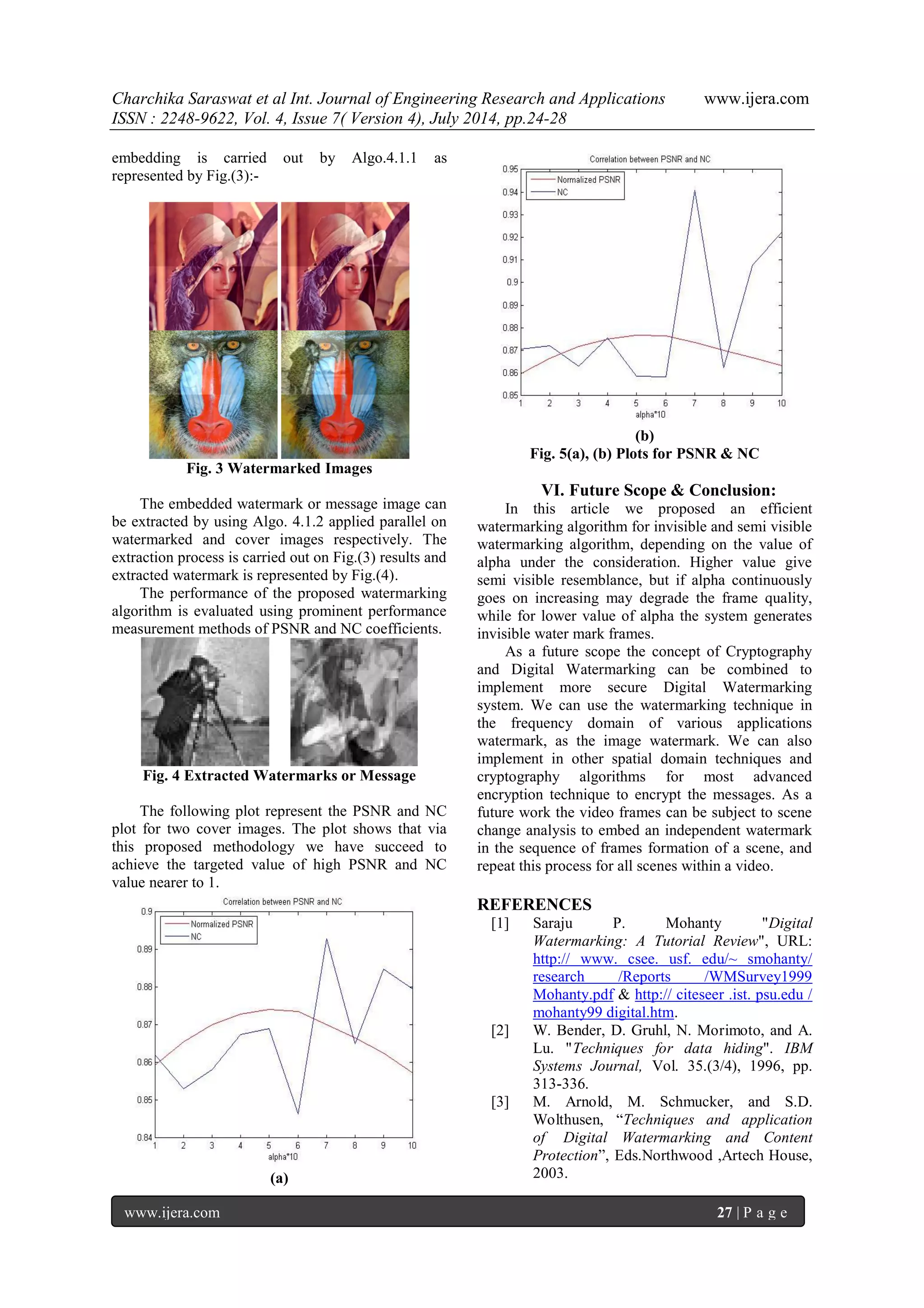 Charchika Saraswat et al Int. Journal of Engineering Research and Applications www.ijera.com ISSN : 2248-9622, Vol. 4, Issue 7( Version 4), July 2014, pp.24-28 www.ijera.com 27 | P a g e embedding is carried out by Algo.4.1.1 as represented by Fig.(3):- Fig. 3 Watermarked Images The embedded watermark or message image can be extracted by using Algo. 4.1.2 applied parallel on watermarked and cover images respectively. The extraction process is carried out on Fig.(3) results and extracted watermark is represented by Fig.(4). The performance of the proposed watermarking algorithm is evaluated using prominent performance measurement methods of PSNR and NC coefficients. Fig. 4 Extracted Watermarks or Message The following plot represent the PSNR and NC plot for two cover images. The plot shows that via this proposed methodology we have succeed to achieve the targeted value of high PSNR and NC value nearer to 1. (a) (b) Fig. 5(a), (b) Plots for PSNR & NC VI. Future Scope & Conclusion: In this article we proposed an efficient watermarking algorithm for invisible and semi visible watermarking algorithm, depending on the value of alpha under the consideration. Higher value give semi visible resemblance, but if alpha continuously goes on increasing may degrade the frame quality, while for lower value of alpha the system generates invisible water mark frames. As a future scope the concept of Cryptography and Digital Watermarking can be combined to implement more secure Digital Watermarking system. We can use the watermarking technique in the frequency domain of various applications watermark, as the image watermark. We can also implement in other spatial domain techniques and cryptography algorithms for most advanced encryption technique to encrypt the messages. As a future work the video frames can be subject to scene change analysis to embed an independent watermark in the sequence of frames formation of a scene, and repeat this process for all scenes within a video. REFERENCES [1] Saraju P. Mohanty "Digital Watermarking: A Tutorial Review", URL: http:// www. csee. usf. edu/~ smohanty/ research /Reports /WMSurvey1999 Mohanty.pdf & http:// citeseer .ist. psu.edu / mohanty99 digital.htm. [2] W. Bender, D. Gruhl, N. Morimoto, and A. Lu. "Techniques for data hiding". IBM Systems Journal, Vol. 35.(3/4), 1996, pp. 313-336. [3] M. Arnold, M. Schmucker, and S.D. Wolthusen, “Techniques and application of Digital Watermarking and Content Protection”, Eds.Northwood ,Artech House, 2003. 
