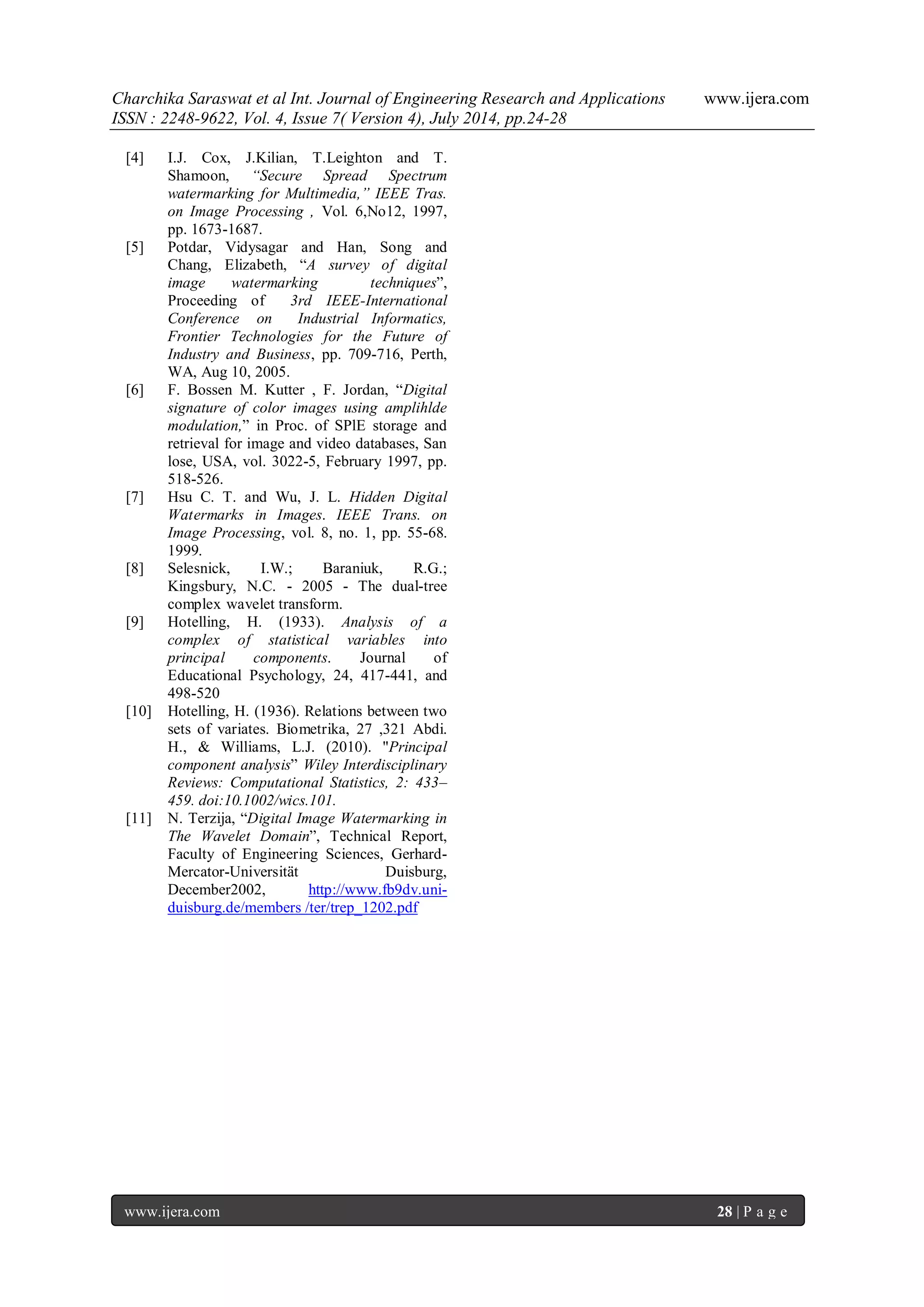 Charchika Saraswat et al Int. Journal of Engineering Research and Applications www.ijera.com ISSN : 2248-9622, Vol. 4, Issue 7( Version 4), July 2014, pp.24-28 www.ijera.com 28 | P a g e [4] I.J. Cox, J.Kilian, T.Leighton and T. Shamoon, “Secure Spread Spectrum watermarking for Multimedia,” IEEE Tras. on Image Processing , Vol. 6,No12, 1997, pp. 1673-1687. [5] Potdar, Vidysagar and Han, Song and Chang, Elizabeth, “A survey of digital image watermarking techniques”, Proceeding of 3rd IEEE-International Conference on Industrial Informatics, Frontier Technologies for the Future of Industry and Business, pp. 709-716, Perth, WA, Aug 10, 2005. [6] F. Bossen M. Kutter , F. Jordan, “Digital signature of color images using amplihlde modulation,” in Proc. of SPlE storage and retrieval for image and video databases, San lose, USA, vol. 3022-5, February 1997, pp. 518-526. [7] Hsu C. T. and Wu, J. L. Hidden Digital Watermarks in Images. IEEE Trans. on Image Processing, vol. 8, no. 1, pp. 55-68. 1999. [8] Selesnick, I.W.; Baraniuk, R.G.; Kingsbury, N.C. - 2005 - The dual-tree complex wavelet transform. [9] Hotelling, H. (1933). Analysis of a complex of statistical variables into principal components. Journal of Educational Psychology, 24, 417-441, and 498-520 [10] Hotelling, H. (1936). Relations between two sets of variates. Biometrika, 27 ,321 Abdi. H., & Williams, L.J. (2010). "Principal component analysis” Wiley Interdisciplinary Reviews: Computational Statistics, 2: 433– 459. doi:10.1002/wics.101. [11] N. Terzija, “Digital Image Watermarking in The Wavelet Domain”, Technical Report, Faculty of Engineering Sciences, Gerhard- Mercator-Universität Duisburg, December2002, http://www.fb9dv.uni- duisburg.de/members /ter/trep_1202.pdf 