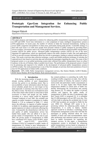 Ganguri Rakesh Int. Journal of Engineering Research and Applications www.ijera.com 
ISSN : 2248-9622, Vol. 4, Issue 7( Version 5), July 2014, pp.28-33 
www.ijera.com 28 | P a g e 
Prototypic Gps-Gsm Integration for Enhancing Public Transportation and Management Services. Ganguri Rakesh Department of Electronics and Communication Engineering affiliated to JNTUK ABSTRACT This paper proposes and implements a solution for enhancing public transportation management services based on GPS and GSM. Travel time information is a vital component of many intelligent transportation systems (ITS) applications. In recent years, the number of vehicles in India has increased tremendously, leading to severe traffic congestion and pollution in urban areas, particularly during peak periods. A desirable strategy to deal with such issues is to shift more people from personal vehicles to public transport by providing better service (comfort, convenience and so on). In this proposed system we introduced advanced public transportation systems (APTS) for public service. Advanced public transportation systems (APTS) are one of the most important ITS applications, which can significantly improve the traffic situation in India. One such application will be to provide accurate information about bus arrivals to passengers, leading to reduced waiting times at bus stops. This needs a real-time data collection technique, a quick and reliable prediction technique to calculate the expected travel time based on real-time data and informing the passengers regarding the same. The scope of this proposed system is to use global positioning system data collected from public transportation buses on urban roadways in the city of Chennai, India, to predict travel times. The performance of the proposed system is found to be promising and expected to be valuable in the development of advanced public transportation systems (APTS) in India. The work presented here is one of the first attempts at real-time short-term prediction of travel time for ITS applications in Indian traffic conditions. 
Keywords: GPS, GSM, Public transportation management services, Bus Station Module, In-BUS Module, BASE Station Module, BUS Stop Module, Rush statistical analysis 
I. Introduction 
With the increasing number of people in cities, already existing problem of poor transportation services has grown to an alarming extent. Due to non-availability of prior information about the buses arrival schedule, people have to wait longer on bus stops especially in morning when they have to reach the offices in time. The buses are overloaded for most of the times which often results in some kind of fault occurrence in buses and people get late further. According to a survey report issued by Regional Transport Authority in year 2001, the available seat capacity on public transport to population in Andhra Pradesh is 1:38 as compared to Delhi 1:7, which shows the deficiency in capacity of public transport in Delhi [1]. In addition, rapid population growth and spatial expansion in Lahore is adversely affecting this ratio. Consequently the dissatisfaction with the level and quality of public transportation service has leaded those people who can afford it to turn to private modes of transportation. By the end of year 2005, the private modes of transportation in Delhi have contributed 93% (motor cycles=56.06%, motor cars and jeeps=31.52%, taxies=0.95%, rickshaws=4.56%) as compared to public modes of transportation [1]. Owing to poor infrastructure of roads in country, the annual growth rate of vehicles 
has created problems in controlling the traffic flow resulting in traffic congestion on roads. Also with the increased number of vehicles, the content of carbon mono-oxide and particulates matter concentration is found to be 10 times higher than World Health Organization (WHO) in central parts of Delhi city thereby deteriorating the environment and causing lung diseases [2]. To reduce the number of private vehicles and improve the public modes of transportation in Delhi, the idea of introducing Light Rail Transit (LRT) is proposed [3]. It is estimated that 231,000 passengers will use LRT every day. This will also help in reducing the accidental rate (A total of 802 fatal accidents are recorded in Delhi for the year 2004) [1]. Although LRT seems to be a promising solution for enhancing public modes of transportation, it is costly to deploy. Another approach would be to introduce a technology based transportation management system that will help the passengers in getting informed about the exact schedule of buses and send recommendation report after performing rush statistical analysis on per stop basis to Indian Government for regulating the transport services. In this paper, a transportation management system is developed for enhancing public transportation services based on integration of GPS and GSM. GPS is used as a positioning device 
RESEARCH ARTICLE OPEN ACCESS  