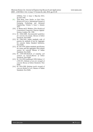 Maniram Kumar Int. Journal of Engineering Research and Applications www.ijera.com 
ISSN : 2248-9622, Vol. 4, Issue 7( Version 6), July 2014, pp.32-36 
www.ijera.com 36 | P a g e 
(IJERA), Vol. 2, Issue 3, May-Jun 2012, pp.1037-1041 
[9.] Amit Rana, Some Studies on Steel Fiber Reinforced Concre, International Journal of Emerging Technology and Advanced Engineering, Volume 3, Issue 1, January 2013 
[10.] A. Bentur and S. Mindess, Fibre Reinforced Cementitious Composites, Elsevier Applied Science, London, UK. 1990 
[11.] IS: 10262:2009, Recommended guidelines for concrete mix design, Bureau of Indian Standards, New Delhi 
[12.] IS: 2386-1963, Indian standards code of practice for methods of test for Aggregate for concrete Indian Standard Institution, New Delhi 
[13.] IS: 383-1970, Indian standards specification for coarse and fine aggregates from natural sources for concrete Bureau of Indian Standards, New Delhi 
[14.] IS: 1199:1959,Methods of sampling and analysis of concrete,Bureau of Indian Standards, New Delhi 
[15.] IS: 516-1959 (reaffirmed 1999) Edition 1.2 (1991-07), Methods of tests for strength of concrete Bureau of Indian Standards, New Delhi 
[16.] IS: 5816:1999, Splitting tensile strength of concrete-Method of test, Bureau of Indian Standards, New Delhi 

