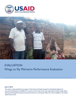 June 2, 2015
This study is made possible by the support of the American People through the United States Agency for
International Development (USAID). The contents of this study are the sole responsibility of Stuart Leigh, Edwin
Ochieng and Management Systems International and do not necessarily reflect the views of USAID or the United
States Government.
Wings to Fly Mid-term Performance Evaluation
 