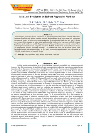 ISSN (e): 2250 – 3005 || Vol, 04 || Issue, 8 || August– 2014 || 
International Journal of Computational Engineering Research (IJCER) 
www.ijceronline.com Open Access Journal Page 26 
Path Loss Prediction by Robust Regression Methods 1T. E. Dalkilic, 2K. S. Kula, 3B. Y. Hanci 1Karadeniz Technical University, Faculty of Sciences, Department of Statistics and Computer Sciences, Trabzon, Turkey. 2Ahi Evran University, Faculty of Sciences and Arts, Department of Math- ematics, Kirsehir, Turkey. 3 50 kersey crescent, RG141SZ, Speen, Newbury, UK., 
I. INTRODUCTION 
Cellular mobile communication is the field of wireless communication which gets most attention and improves fast. The combination of flexibility of radio communication and digital transmission quality has an important role in the success of this system. Global Systems for Mobile Communications (GSM) has become the only global and fastest growing system standard for mobile communication in the world. Because, it is the system whose standards accepted by whole world and have the highest number of users. Communication between mobile unit and system is provided with base stations. One of the most important criteria in system design is that spread of radio sign transmitted from the transmitter antenna which is located on the base station to the mobile unit should be modeled. Walfisch and Bertoni, have study a theoretical model that encounters the effects of buildings on radio propagation. This model assumes that building heights and separation between buildings are equal [1]. Bertoni Walfish model is improved by Chrysanthou and Bertoni [2]. In the model, the effects of the difference of height and structures of buildings to the sign spread are given. In the study of Cerri G. it was studied on feed forward neural networks for path loss prediction in urban environment [3]. In the study of Ileana, neural network models for path loss prediction are comparison [4]. Xia, H.H. [5] a simplified analytical model for predicting path loss in urban and suburban environments was proposed. There are many studies on the usage of the adaptive network for parameter prediction. In the study of Chi-Bin, C., and Lee, E. S. it was studied on fuzzy adaptive network approach for fuzzy regression analysis [6]. Jhy-Shing R. J. studied on the adaptive networks based on fuzzy inference system [7]. In the study of Erbay, D.T., and Apaydin, A., adaptive network is used to parameter estimation where independent variables come from an exponential distribution [8]. Fuzzy adaptive network used for estimating the unknown parameters of regression model is based on fuzzy if-then rules and fuzzy inference system. In regression analysis, data analysis is very important. Because, every observation may be has large influence on the parameters estimates in regression model. When data set has outlier, robust M methods (Huber, Hampel, Andrews and Tukey), are used parameters estimates. In this study the path loss predictions are obtained by robust regression methods. The predictions from robust regression methods are compared with predictions from the model which is proposed by Bertoni-Walfisch path loss model. The Bertoni-Walfisch model is the most suitable theoretical model for the Cağaloğlu region, because of this model is consider the buildings database. The remainder of the paper is organized as follows. Section II introduces the measurements and the path loss models. In the Section III robust regression methods for path loss prediction are presented. In the Section IV the path loss model for real data collected from Cağaloğlu, which is urban area in Istanbul (Turkey), is obtain via robust regression methods. In Section V, a discussion and conclusion are provided. 
ABSTRACT. 
Estimating the position of mobile terminals is an important problem for cellular networks. One of the methods of locating the mobile terminal is to use measurements of the radio path loss. This paper presents the results of robust regression methods for the prediction of path loss in a specific urban environment. Since the data set using in the application has outlier robust regression methods are used prediction of the path loss model. The performance of the path loss model which is obtained from robust regression methods are compared to Bertoni-Walfisch model, which is one of the best studied for propagation analysis involving buildings. This comparison based on the mean square error between predicted and measured values. In this study, propagation measurements were carried out at 900 MHz band in the city of Istanbul, Turkey. 
KEY WORDS: Path Loss Model, Anfis, Robust Regression, Prediction  