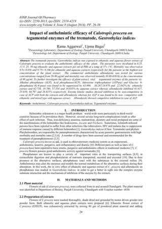 IOSR Journal Of Pharmacy 
(e)-ISSN: 2250-3013, (p)-ISSN: 2319-4219 
www.iosrphr.org Volume 4, Issue 8 (August 2014), PP. 26-36 
26 
Impact of anthelmintic efficacy of Calotropis procera on tegumental enzymes of the trematode, Gastrothylax indicus Rama Aggarwal1, Upma Bagai2 1Parasitology Laboratory, Department of Zoology Panjab University, Chandigarh-160014,India. 2Parasitology lab, Department of Zoology, Panjab University, Chandigarh-160014,India. Abstract: The trematode parasite, Gastrothylax indicus was exposed to ethanolic and aqueous flower extract of Calotropis procera to evaluate the anthelmintic efficacy of the plant. The parasites were incubated in 6.25, 12.5, 25, 50 mg ethanolic and aqueous extracts per ml of PBS at a temp of 37± 1ºC. Mortality was observed at 0.5± 0.05h and 0.75± 0.10h for ethanolic and aqueous extracts respectively for the parasite at the highest test concentration of the plant extract. The commercial anthelmintic albendazole was tested for various concentrations ranged from 20-80 μg/ml and mortality was observed instantly (0.08±0.01h) at the concentration of 80 μg/ml. To further investigate the efficacy of plant extract, vital tegumental enzymes of the parasite viz. Alkaline phosphatase (ALP), Acid phosphatase(ACP), Adenosine triphosphatase (ATPase) and Glucose- 6- phosphatase (G-6-pase) was found to be suppressed by 43.890, 30.287,18.970 and 22.842% by ethanolic extract and 62.710, 19.780, 57.554 and 10.035% by aqueous extract whereas albendazole inhibited 41.617, 25.650, 64.797 and 26.611% respectively. Enzyme kinetic studies showed inhibition to be non-competitive in case of ACP with both the extracts and albendazole whereas for ALP it was found to be non- competitive with ethanolic and mixed type with aqueous extract. Albendazole showed competitive inhibition in case of ALP. Keywords- Anthelmintic, Calotropis procera, Gastrothylax indicus, Tegumental enzymes 
I. INTRODUCTION 
Helminthic infestation is a major health problem world-wide more particularly in third-world countries because of its prevalence there. However, several serious long-term complications result as after effect of such infection. Thus, iron-deficiency anaemia, malnutrition, dysentry and rectal prolapsed are some of the manifestations of the helminthes like hookworms, Ascaris and Trichuris. Sometimes, helminth-infected persons have been reported to suffer from other infections like tuberculosis, HIV and malaria due to suppression of immune response caused by different helminthes [1]. Gastrothylax indicus (Class: Trematoda) and phylum Platyhelminthes, are responsible for paramphistomosis characterized by acute parasitic gastroenteritis with high morbidity and mortality rates [2,3,4]. A number of drugs have been assessed and recommended for the treatment of paramphistomosis [2,5]. Calotropis procera known as aak, is used in ethnoveterinary medicine system as an expectorant, anthelmintic, laxative, purgative, anti-inflammatory and diuretic [6]. Different parts as well as latex of C. procera have been reported to have emetic, purgative and anthelmintic effects in traditional medicine [7]. C. procera flowers possess good anthelmintic activity against nematodes [6]. Phosphatases are known to play a variety of important roles at the transporting surfaces [8,9], in extracellular digestion and phosphorylation of nutrients transported, secreted and excreted [10]. Due to their presence at the absorptive surfaces, phosphatases react with the substances in the external milieu [9]. Anthelmintics may alter the enzymes and modify the normal metabolism of the absorptive surfaces during their absorption. In this work, the in vitro effect of ethanolic and aqueous extract of C. procera and albendazole on phosphatases was studied in Gastrothylax indicus, in order to get a better in sight into the complex enzyme substrate interaction and the mechanism of inhibition of the enzyme by the extracts. 
II. MATERIALS AND METHODS 
2.1 Plant material Flowers of aak (Calotropis procera), were collected from in and around Chandigarh. The plant material was identified in Department of Botany, Panjab University, Chandigarh with Voucher number- 4830. 2.2 Preparation of extracts 
Flowers of C.procera were washed thoroughly, shade dried and grounded by motor driven grinder into powder form. Both ethanolic and aqueous plant extracts were prepared [6]. Ethanolic flower extract of C.procera (EFECP), was exhaustively extracted by mixing 80 gm of powdered plant material and adding  