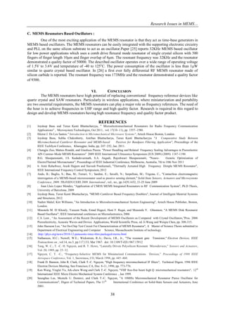 Research Issues in MEMS… 
38 
C. MEMS Resonators Based Oscillators : 
One of the most exciting application of the MEMS resonator is that they act as time-base generators in MEMS based oscillators. The MEMS resonators can be easily integrated with the supporting electronic circuitry and PLL on the same silicon substrate to act as an oscillator.Paper [25] reports 32KHz MEMS based oscillator for low power applications which uses a comb drive flexural mode resonator of single crystal silicon with 500 fingers of finger length 10μm and finger overlap of 4μm. The resonant frequency was 32KHz and the resonator demonstrated a quality factor of 50000. The described oscillator operates over a wide range of operating voltage of 1.5V to 3.6V and temperature of -40 to 125oC. The power consumption of the oscillator is less than 1μW similar to quartz crystal based oscillator. In [26] a first ever fully differential RF MEMS resonator made of silicon carbide is reported. The resonant frequency was 173MHz and the resonator demonstrated a quality factor of 9300. 
VI. CONCLUSION 
The MEMS resonators have high potential of replacing conventional frequency reference devices like quartz crystal and SAW resonators. Particularly in wireless applications, where miniaturization and portability are two essential requirements, the MEMS resonators can play a major role as frequency references. The need of the hour is to achieve frequencies in UHF range and high quality factor. Research is required in this regard to design and develop MEMS resonators having high resonance frequency and quality factor product. 
REFERENCES 
[1] Joydeep Basu and Tarun Kanti Bhattacharyya, " Microelectromechanical Resonators for Radio Frequency Communication Applications" , Microsystem Technologies, Oct 2011, vol. 17(10–11), pp. 1557–1580. 
[2] Héctor J. De Los Santos," Introduction to Micromechanical Microwave Systems", Artech House Boston, London. 
[3] Joydeep Basu, Subha Chakraborty, Anirban Bhattacharya, Tarun Kanti Bhattacharyya "A Comparative Study Between Micromechanical Cantilever Resonator and MEMS-based Passives for Bandpass Filtering Application", Proceedings of the IEEE TechSym Conference, Kharagpur, India, pp. 247–252, Jan. 2011. 
[4] Chengjie Zuo, Matteo Rinaldi, and Gianluca Piazza. "Power Handling and Related Frequency Scaling Advantages in Piezoelectric AlN Contour-Mode MEMS Resonators" 2009 IEEE International Ultrasonics Symposium (IUS 2009) (2009): 1187-1190. 
[5] B.G. Sheeparamatti, J.S. Kadadevarmath, S.A. Angadi, Rajeshwari Sheeparamatti, "Neuro- Genetic Optimization of ElectroThermal Microactuator", Proceedings of IEEE Industrial Conference, Melbourne, Australia, 7th to 10th Nov 2011 
[6] 6. Amir Rahafrooz, Arash Hajjam and Siavash Pourkamali, "Thermally Actuated High Frequency Dimple MEMS Resonator", IEEE International Frequency Control Symposium, 2012 
[7] Ando, B.; Baglio, S.; Bau, M.; Ferrari, V.; Sardini, E.; Savalli, N.; Serpelloni, M.; Trigona, C., "Contactless electromagnetic interrogation of a MEMS-based microresonator used as passive sensing element," Solid-State Sensors, Actuators and Microsystems Conference, 2009. TRANSDUCERS 2009. International , vol., no., pp.1429,1432, 21-25 June 2009 
[8] . Joan Lluis Lopez Mendez, "Application of CMOS MEMS Integrated Resonators to RF Communication System", Ph.D Thesis, University of Barcelona, 2009 
[9] Joydeep Basu, Tarun Kanti Bhattacharya, "MEMS Cantilever Based Frequency Doublers", Journal of Intelligent Material Systems and Structures, 2012. 
[10] Nadim Maluf, Kirt Williams, "An Introduction to Microelectromechanical System Engineering", Artech House Publisher, Boston, London. 
[11] Moustafa M. El Khouly, Yasseen Nada, Emad Hegazi, Hani F. Ragai, and Moustafa Y. Ghannam, "A MEMS Disk Resonator Based Oscillator", IEEE International conference on Microelectronics, 2006 
[12] C.S. Lam , “An Assessment of the Recent Development of MEMS Oscillators as Compared with Crystal Oscillators,”Proc. 2006 Piezoelectricity, Acoustic Waves and Device Applications, World Scientific Press, ed. Ji Wang and Weiqiu Chen, pp. 308-315. 
[13] John Haeseon Lee, "An On-Chip Test Circuit For Characterization of MEMS Resonator", A Master of Science Thesis submitted to Department of Electrical Engineering and Computer Science, Massachusetts Institute of technology. 
[14] .http://phys.org/news/2010-12-panasonic-imec-thin-packaged-mems.html 
[15] Nathanson, H.C.; Newell, W.E.; Wickstrom, R.A.; Davis, J.R., Jr., "The resonant gate Transistor," Electron Devices, IEEE Transactions on , vol.14, no.3, pp.117,133, Mar 1967. doi: 10.1109/T-ED.1967.15912 
[16] Tang, W. C., T. -C. H. Nguyen, and R. T. Howe, “Laterally Driven Polysilicon Resonant Microdevices,” Sensors and Actuators, Vol. 20, 1989, pp. 25–32. 
[17] Nguyen, C. T. -C., “Frequency-Selective MEMS for Miniaturized Communications Devices,” Proceedings of 1998 IEEE Aerospace Conference, Vol. 1, Snowmass, CO, March 1998, pp. 445–460. 
[18] Frank D. Bannon, John R. Clark, Clark T.-C. Nguyen, "High frequency micromechanical IF filters", Technical Digest, 1996 IEEE Electron Devices Meeting, San Francisco, CA, Dec. 8-11, 1996, pp. 773-776. 
[19] Kun Wang, Yinglei Yu, Ark-chew Wong and Clark T.-C. Nguyen, "VHF free-free beam high Q micromechanical resonators", 12th International IEEE Micro Electro Mechanical System Conference , Jan 1999. 
[20] Seungbae Lee, Mustafa U. Demirci, and Clark T.-C. Nguyen, "A 10MHz Micromechanical Resonator Pierce Oscillator for Communications", Digest of Technical Papers, The 11th International Conference on Solid-State Sensors and Actuators, June 2001.  