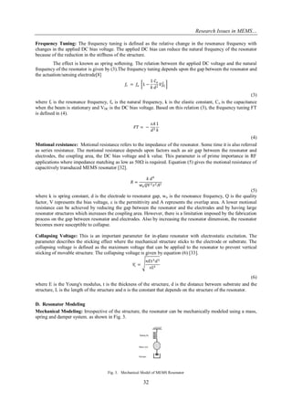Research Issues in MEMS… 
32 
Frequency Tuning: The frequency tuning is defined as the relative change in the resonance frequency with changes in the applied DC bias voltage. The applied DC bias can reduce the natural frequency of the resonator because of the reduction in the stiffness of the structure. 
The effect is known as spring softening. The relation between the applied DC voltage and the natural frequency of the resonator is given by (3).The frequency tuning depends upon the gap between the resonator and the actuation/sensing electrode[8] 
푓푟 = 푓표 1− 1 푘 퐶표 푑2푉퐷퐶 2 
(3) 
where fr is the resonance frequency, fo is the natural frequency, k is the elastic constant, Co is the capacitance when the beam is stationary and VDC is the DC bias voltage. Based on this relation (3), the frequency tuning FT is defined in (4). 퐹푇= − 휀퐴 푑31 푘 
(4) 
Motional resistance: Motional resistance refers to the impedance of the resonator. Some time it is also referred as series resistance. The motional resistance depends upon factors such as air gap between the resonator and electrodes, the coupling area, the DC bias voltage and k value. This parameter is of prime importance in RF applications where impedance matching as low as 50 is required. Equation (5) gives the motional resistance of capacitively transduced MEMS resonator [32]. 푅= 푘 푑4 푤푛푄푉2휀2퐴2 (5) where k is spring constant, d is the electrode to resonator gap, wn is the resonance frequency, Q is the quality factor, V represents the bias voltage,  is the permittivity and A represents the overlap area. A lower motional resistance can be achieved by reducing the gap between the resonator and the electrodes and by having large resonator structures which increases the coupling area. However, there is a limitation imposed by the fabrication process on the gap between resonator and electrodes. Also by increasing the resonator dimension, the resonator becomes more susceptible to collapse. Collapsing Voltage: This is an important parameter for in-plane resonator with electrostatic excitation. The parameter describes the sticking effect where the mechanical structure sticks to the electrode or substrate. The collapsing voltage is defined as the maximum voltage that can be applied to the resonator to prevent vertical sticking of movable structure. The collapsing voltage is given by equation (6) [33]. 푉푐= 푛퐸푡3푑3 휀퐿4 
(6) 
where E is the Young's modulus, t is the thickness of the structure, d is the distance between substrate and the structure, L is the length of the structure and n is the constant that depends on the structure of the resonator. 
D. Resonator Modeling 
Mechanical Modeling: Irrespective of the structure, the resonator can be mechanically modeled using a mass, spring and damper system. as shown in Fig. 3. 
Fig. 3. Mechanical Model of MEMS Resonator  