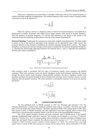Research Issues in MEMS… 
33 
If the mass is subjected to an external force, it oscillates. If the mass is driven at its natural frequency, it vibrates with larger amplitude of displacement. The resonant frequency of the system in terms of spring constant k and mass m is given by equation (7). 푓푟= 12휋 푘 푚 (7) When the system is driven at a frequency above or below the resonant frequency, the amplitude of displacement is smaller. Resonators with higher Q have larger response when driven at resonant frequency. From the equation of resonant frequency, it is obvious that reduction in size which in turn results in the reduction of mass and stiffening of spring leads to increase in the resonant frequency[10]. Electrical Modeling: Traditionally the resonators are electrically modeled using Butterworth- Van Dyke model as shown in Fig 4. The electrical equivalent of the resonator can be represented using a RLC circuit. The resonance behavior of the resonator is modeled by the electrical resonance arising from LX and CX . The energy dissipation occurring in the structure through various means is modeled by the electrical dissipation through RS. Co represents the feed through capacitance between two terminals and CL1 and CL2 represents the capacitance between each contact to ground[13]. 
Fig. 4. Butterworth Van Duke Model for Electromechanical Resonator. 
Each resonance mode is associated with two types of resonances namely, series resonance and parallel resonance. When series resonance occurs, the device impedance reaches local minimum and hence the current through the device reaches local maximum. During parallel resonance, the device impedance reaches local maximum and hence the current through the device reaches local minimum. Series resonance occurs at a lower frequency than the parallel resonance. The series resonance fS and parallel resonance fP are given by equation (8) and (9). 
푓푠= 12휋 1 퐿푥퐶푥 (8) 푓푝= 12휋 1 퐿푥 퐶푥퐶표 퐶푥+퐶표 (9) 
III. LITERATURE REVIEW 
The first published work on MEMS resonator in 1967 was "Resonant gate transistor" [15]. The literature demonstrates a surface micro machined cantilever beam used as a resonator. The beam was a gold beam of 0.1mm length and 5-10μm thickness. The beam resonated at 5KHz with a quality factor of 500. Since then several versions of MEMS resonators and their applications have been reported. Most of them being capacitively or piezoelectrically transduced. Below is the list of some of the reported MEMS resonators. 
One of the earliest resonator structure and most commonly used in MEMS device is the laterally vibrating interdigitated finger comb-drive structure. The structure was developed at University of California, Berkeley, California [16]. In [17] a polycrystalline silicon comb-drive resonator with beam of thickness 2μm, width 2μm and length 185μm is reported. The effective mass of the structure is 5.7 ×10−11 kg and the spring constant is 0.65N/m and the structure exhibits resonant frequency of 17KHz. The resonator has a very high quality factor of nearly 50,000 when operated in vacuum, but the quality factor reduces drastically to 50 when  