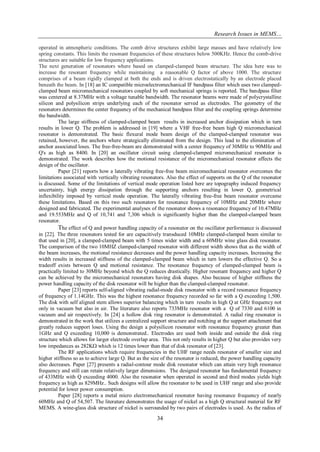 Research Issues in MEMS… 
34 
operated in atmospheric conditions. The comb drive structures exhibit large masses and have relatively low spring constants. This limits the resonant frequencies of these structures below 500KHz. Hence the comb-drive structures are suitable for low frequency applications. The next generation of resonators where based on clamped-clamped beam structure. The idea here was to increase the resonant frequency while maintaining a reasonable Q factor of above 1000. The structure comprises of a beam rigidly clamped at both the ends and is driven electrostatically by an electrode placed beneath the beam. In [18] an IC compatible microelectromechanical IF bandpass filter which uses two clamped- clamped beam micromechanical resonators coupled by soft mechanical springs is reported. The bandpass filter was centered at 8.37MHz with a voltage tunable bandwidth. The resonator beams were made of polycrystalline silicon and polysilicon strips underlying each of the resonator served as electrodes. The geometry of the resonators determines the center frequency of the mechanical bandpass filter and the coupling springs determine the bandwidth. The large stiffness of clamped-clamped beam results in increased anchor dissipation which in turn results in lower Q. The problem is addressed in [19] where a VHF free-free beam high Q micromechanical resonator is demonstrated. The basic flexural mode beam design of the clamped-clamped resonator was retained, however, the anchors where strategically eliminated from the design. This lead to the elimination of anchor associated loses. The free-free-beam are demonstrated with a center frequency of 30MHz to 90MHz and Q's as high as 8400. In [20] an oscillator circuit using clamped-clamped micromechanical resonator is demonstrated. The work describes how the motional resistance of the micromechanical resonator affects the design of the oscillator. Paper [21] reports how a laterally vibrating free-free beam micromechanical resonator overcomes the limitations associated with vertically vibrating resonators. Also the effect of supports on the Q of the resonator is discussed. Some of the limitations of vertical mode operation listed here are topography induced frequency uncertainty, high energy dissipation through the supporting anchors resulting in lower Q, geometrical inflexibility imposed by vertical mode operation. The laterally vibrating free-free beam resonator overcame these limitations. Based on this two such resonators for resonance frequency of 10MHz and 20MHz where designed and fabricated. The experimental analyses of the resonator shows a resonance frequency of 10.47MHz and 19.553MHz and Q of 10,741 and 7,306 which is significantly higher than the clamped-clamped beam resonator. The effect of Q and power handling capacity of a resonator on the oscillator performance is discussed in [22]. The three resonators tested for are capacitively transduced 10MHz clamped-clamped beam similar to that used in [20], a clamped-clamped beam with 5 times wider width and a 60MHz wine glass disk resonator. The comparison of the two 10MHZ clamped-clamped resonator with different width shows that as the width of the beam increases, the motional resistance decreases and the power handling capacity increases. Increasing the width results in increased stiffness of the clamped-clamped beam which in turn lowers the effective Q. So a tradeoff exists between Q and motional resistance. The resonance frequency of clamped-clamped beam is practically limited to 30MHz beyond which the Q reduces drastically. Higher resonant frequency and higher Q can be achieved by the micromechanical resonators having disk shapes. Also because of higher stiffness the power handling capacity of the disk resonator will be higher than the clamped-clamped resonator. Paper [23] reports self-aligned vibrating radial-mode disk resonator with a record resonance frequency of frequency of 1.14GHz. This was the highest resonance frequency recorded so far with a Q exceeding 1,500. The disk with self aligned stem allows superior balancing which in turn results in high Q at GHz frequency not only in vacuum but also in air. The literature also reports 733MHz resonator with a Q of 7330 and 6100 in vacuum and air respectively. In [24] a hollow disk ring resonator is demonstrated. A radial ring resonator is demonstrated in the work that utilizes a centralized support structure and notching at the support attachment that greatly reduces support loses. Using the design a polysilicon resonator with resonance frequency greater than 1GHz and Q exceeding 10,000 is demonstrated.. Electrodes are used both inside and outside the disk ring structure which allows for larger electrode overlap area. This not only results in higher Q but also provides very low impedances as 282K which is 12 times lower than that of disk resonator of [23]. The RF applications which require frequencies in the UHF range needs resonator of smaller size and higher stiffness so as to achieve large Q. But as the size of the resonator is reduced, the power handling capacity also decreases. Paper [27] presents a radial-contour mode disk resonator which can attain very high resonance frequency and still can retain relatively larger dimensions. The designed resonator has fundamental frequency of 433MHz with Q exceeding 4000. Also the resonator when operated in second and third modes yields high frequency as high as 829MHz.. Such designs will allow the resonator to be used in UHF range and also provide potential for lower power consumption. 
Paper [28] reports a metal micro electromechanical resonator having resonance frequency of nearly 60MHz and Q of 54,507. The literature demonstrates the usage of nickel as a high Q structural material for RF MEMS. A wine-glass disk structure of nickel is surrounded by two pairs of electrodes is used. As the radius of  