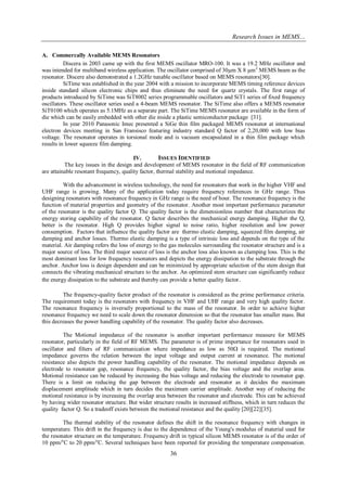 Research Issues in MEMS… 
36 
A. Commercally Available MEMS Resonators 
Discera in 2003 came up with the first MEMS oscillator MRO-100. It was a 19.2 MHz oscillator and was intended for multiband wireless application. The oscillator comprised of 30μm X 8 μm2 MEMS beam as the resonator. Discere also demonstrated a 1.2GHz tunable oscillator based on MEMS resonators[30]. SiTime was established in the year 2004 with a mission to incorporate MEMS timing reference devices inside standard silicon electronic chips and thus eliminate the need for quartz crystals. The first range of products introduced by SiTime was SiT8002 series programmable oscillators and SiT1 series of fixed frequency oscillators. These oscillator series used a 4-beam MEMS resonator. The SiTime also offers a MEMS resonator SiT0100 which operates as 5.1MHz as a separate part. The SiTime MEMS resonator are available in the form of die which can be easily embedded with other die inside a plastic semiconductor package [31]. In year 2010 Panasonic Imec presented a SiGe thin film packaged MEMS resonator at international electron devices meeting in San Fransisco featuring industry standard Q factor of 2,20,000 with low bias voltage. The resonator operates in torsional mode and is vacuum encapsulated in a thin film package which results in lower squeeze film damping. 
IV. ISSUES IDENTIFIED 
The key issues in the design and development of MEMS resonator in the field of RF communication are attainable resonant frequency, quality factor, thermal stability and motional impedance. With the advancement in wireless technology, the need for resonators that work in the higher VHF and UHF range is growing. Many of the application today require frequency references in GHz range. Thus designing resonators with resonance frequency in GHz range is the need of hour. The resonance frequency is the function of material properties and geometry of the resonator. Another most important performance parameter of the resonator is the quality factor Q. The quality factor is the dimensionless number that characterizes the energy storing capability of the resonator. Q factor describes the mechanical energy damping. Higher the Q, better is the resonator. High Q provides higher signal to noise ratio, higher resolution and low power consumption. Factors that influence the quality factor are thermo elastic damping, squeezed film damping, air damping and anchor losses. Thermo elastic damping is a type of intrinsic loss and depends on the type of the material. Air damping refers the loss of energy to the gas molecules surrounding the resonator structure and is a major source of loss. The third major source of loss is the anchor loss also known as clamping loss. This is the most dominant loss for low frequency resonators and depicts the energy dissipation to the substrate through the anchor. Anchor loss is design dependent and can be minimized by appropriate selection of the stem design that connects the vibrating mechanical structure to the anchor. An optimized stem structure can significantly reduce the energy dissipation to the substrate and thereby can provide a better quality factor. The frequency-quality factor product of the resonator is considered as the prime performance criteria. The requirement today is the resonators with frequency in VHF and UHF range and very high quality factor. The resonance frequency is inversely proportional to the mass of the resonator. In order to achieve higher resonance frequency we need to scale down the resonator dimension so that the resonator has smaller mass. But this decreases the power handling capability of the resonator. The quality factor also decreases. The Motional impedance of the resonator is another important performance measure for MEMS resonator, particularly in the field of RF MEMS. The parameter is of prime importance for resonators used in oscillator and filters of RF communication where impedance as low as 50 is required. The motional impedance governs the relation between the input voltage and output current at resonance. The motional resistance also depicts the power handling capability of the resonator. The motional impedance depends on electrode to resonator gap, resonance frequency, the quality factor, the bias voltage and the overlap area. Motional resistance can be reduced by increasing the bias voltage and reducing the electrode to resonator gap. There is a limit on reducing the gap between the electrode and resonator as it decides the maximum displacement amplitude which in turn decides the maximum carrier amplitude. Another way of reducing the motional resistance is by increasing the overlap area between the resonator and electrode. This can be achieved by having wider resonator structure. But wider structure results in increased stiffness, which in turn reduces the quality factor Q. So a tradeoff exists between the motional resistance and the quality [20][22][35]. 
The thermal stability of the resonator defines the shift in the resonance frequency with changes in temperature. This drift in the frequency is due to the dependence of the Young's modulus of material used for the resonator structure on the temperature. Frequency drift in typical silicon MEMS resonator is of the order of 10 ppm/oC to 20 ppm/oC. Several techniques have been reported for providing the temperature compensation.  