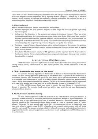 Research Issues in MEMS… 
37 
One of them is to make the resonant frequency dependent on the bias voltage, so that any temperature dependent drift in the frequency can be compensated for by adjusting the bias voltage[37]. Another way to minimize frequency drift is to operate the resonator in a temperature controlled environment. The challenge here will be to provide an optimum temperature control with quick settling time[38]. 
A. Objectives Derived 
Some of the objectives derived from the issues identified are listed here: 
 Resonator topologies that have resonance frequency in UHF range and which can provide high quality factor are required. 
 Scaling down the dimensions of the resonator can increase the resonance frequency. There are certain limitations imposed by the fabrication technology on the scaling of the device. Also scaling down can affect the power handling capability of the resonator and hence can have an adverse effect on quality factor. An investigation on factors that influence the quality factor and resonance frequency is essential to evolve a resonator topology that can provide high resonance frequency and quality factor product. 
 There exist a trade-off between the quality factor and the motional resistance of the resonator. An optimized design of resonator that significantly reduces motional resistance by giving up as much small as possible quality factor is essential. 
 To make the MEMS resonators suitable for RF applications another important factor to be considered is their thermal stability. An investigation of temperature compensation techniques that can provide long term thermal stability is required 
V. APPLICATIONS OF MEMS RESONATORS 
MEMS resonators have found applications in several diverse fields like mass sensing, bio-chemical sensing, motion sensing, communication etc. This section presents some selected applications of MEMS resonator. 
A. MEMS Resonators for Bio-Chemical and Mass Sensing : 
The resonance frequency dependence of the resonator on the mass of the structure makes the resonators suitable for mass sensing applications particularly in bio-chemical field. Exposure of the resonator to an environment consisting some bio-chemical species can make the the species get attached(absorbed or adsorbed) to the resonator. This in turn results in change in the spring constant and mass of the structure, which ultimately causes a shift in the resonant frequency of the resonator. The shift in the resonant frequency will be proportional to the mass of the attached species and hence can be used to determine the mass of the species [33][34]. In [33] a MEMS resonator based mass sensor to measure the mass changes of evaporating micro droplets is presented. The resonator based sensor has uniform mass sensitivity and uses electromagnetic actuation and laser detection. 
B. MEMS Resonators for Motion Sensing : 
The most common application of MEMS resonators in the field of motion sensing can be found in gyroscopes used for measuring or maintaining the orientation based on the principle of angular momentum. The gyroscopes have a wide applications in the field of avionics, automotive, handheld consumer appliances, industrial robotics etc.The resonators of different shapes are used in a class of gyroscopes known as Coriolis Vibratory Gyroscope. The basic principle used here is that a vibrating structure will tend to vibrate in the same plane even when its supports rotate. In [36] a laterally driven symmetric microresonator with self tuning capability is presented. The resonator structures which are inherently symmetric such as disks and hemispheres are preferred choices for gyroscopic applications. Another most widely used application of MEMS resonator is in accelerometers. 
 