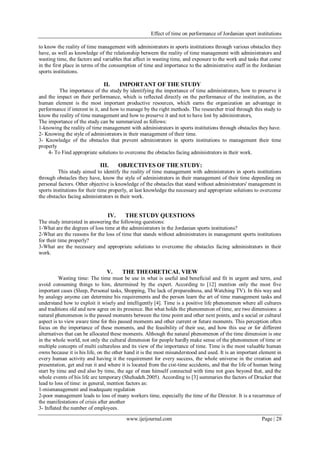 Effect of time on performance of Jordanian sport institutions
www.ijeijournal.com Page | 28
to know the reality of time management with administrators in sports institutions through various obstacles they
have, as well as knowledge of the relationship between the reality of time management with administrators and
wasting time, the factors and variables that affect in wasting time, and exposure to the work and tasks that come
in the first place in terms of the consumption of time and importance to the administrative staff in the Jordanian
sports institutions.
II. IMPORTANT OF THE STUDY
The importance of the study by identifying the importance of time administrators, how to preserve it
and the impact on their performance, which is reflected directly on the performance of the institution, as the
human element is the most important productive resources, which earns the organization an advantage in
performance if interest in it, and how to manage by the right methods. The researcher tried through this study to
know the reality of time management and how to preserve it and not to have lost by administrators,
The importance of the study can be summarized as follows:
1-knowing the reality of time management with administrators in sports institutions through obstacles they have.
2- Knowing the style of administrators in their management of their time.
3- Knowledge of the obstacles that prevent administrators in sports institutions to management their time
properly
4- To Find appropriate solutions to overcome the obstacles facing administrators in their work.
III. OBJECTIVES OF THE STUDY:
This study aimed to identify the reality of time management with administrators in sports institutions
through obstacles they have, know the style of administrators in their management of their time depending on
personal factors. Other objective is knowledge of the obstacles that stand without administrators' management in
sports institutions for their time properly, at last knowledge the necessary and appropriate solutions to overcome
the obstacles facing administrators in their work.
IV. THE STUDY QUESTIONS
The study interested in answering the following questions:
1-What are the degrees of loss time at the administrators in the Jordanian sports institutions?
2-What are the reasons for the loss of time that stands without administrators in management sports institutions
for their time properly?
3-What are the necessary and appropriate solutions to overcome the obstacles facing administrators in their
work.
V. THE THEORETICAL VIEW
Wasting time: The time must be use in what is useful and beneficial and fit in urgent and term, and
avoid consuming things to him, determined by the expert. According to [12] mention only the most five
important cases (Sleep, Personal tasks, Shopping, The lack of preparedness, and Watching TV). In this way and
by analogy anyone can determine his requirements and the person learn the art of time management tasks and
understand how to exploit it wisely and intelligently [4]. Time is a positive life phenomenon where all cultures
and traditions old and new agree on its presence. But what holds the phenomenon of time, are two dimensions: a
natural phenomenon is the passed moments between the time point and other next points, and a social or cultural
aspect is to view aware time for this passed moments and other current or future moments. This perception often
focus on the importance of these moments, and the feasibility of their use, and how this use or for different
alternatives that can be allocated these moments. Although the natural phenomenon of the time dimension is one
in the whole world, not only the cultural dimension for people hardly make sense of the phenomenon of time or
multiple concepts of multi cultureless and its view of the importance of time. Time is the most valuable human
owns because it is his life, on the other hand it is the most misunderstood and used. It is an important element in
every human activity and having it the requirement for every success, the whole universe in the creation and
presentation, get and run it and where it is located from the cist-time accidents, and that the life of human being
start by time and end also by time, the age of man himself connected with time not goes beyond that, and the
whole events of his life are temporary (Shehadeh.2005). According to [3] summaries the factors of Drucker that
lead to loss of time: in general, mention factors as:
1-mismanagement and inadequate regulation
2-poor management leads to loss of many workers time, especially the time of the Director. It is a recurrence of
the manifestations of crisis after another
3- Inflated the number of employees.
 