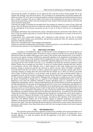 Effect of time on performance of Jordanian sport institutions
www.ijeijournal.com Page | 29
4-Increasing the number of employees for the right limit led to the loss of time, because people like to get
together and exchange visits and conversations. Also According to [3] stated Drucker says that the manager who
spends more than 10% of his time in solving the problems of human relationships and conflicts between workers
have a number of surplus, The excess number of the need not be unemployed, but also lead to obstruction of
others for the performance of their work and wasting their time, because of the increased chances of friction and
social interaction among them.
5-Increase the number of meetings for reasonable limit: the meetings are expensive in terms of time, effort and
money. Thus, the Director must be keen to reduce the number of meetings to a minimum. As he should not call
for the participation of the persons concerned, but just as well as he had to learn the art of management
meetings.
6-Inadequate information and communication systems: information forms the cornerstone of the Director work.
Thus, it may has wasted a great time as a result of the late arrival of information or as a result of the arrival of
accurate information
7-unannounced visits, unsuccessful meetings, and a reluctance to make decision, also the fear of making
mistakes, the wrong mandate, poor prioritization, and (provinces) during the work, the courtesies and social
interaction within the organization
8-the excess of the phone calls, read newspapers and magazines
9-begin any task before thinking about and planning it, and the transition to a new job before the completion of
the previous task, attention to a few important routine matters too.
VI. PREVIOUS STUDIES
According to [6] Studded the degree of effectiveness of time management from the perspective of
academic leaders in the Jordanian public universities on areas of study tool and the tool as a whole, The results
showed that within the medium effectiveness and a mean (3.49), and the results showed (0.05), on the fields of
the reasons (≤α) and the existence of differences statistically significant at the significance level leading to loss
of time, and the effective use of the methods of time management due to the variable sex, and therefore in favor
of males, the results indicated that there were statistically significant differences at the level of 0.05 on every
area of the tool due to the variable University, (≤ α). According to [8] Study the researcher conducted a study
entitled "Fifteen ways to manage your time better," It serves as a workers guide to manage their time, and how
to be productive, and the most important ways in which referred to this study (setting goals and setting
priorities, writing it, and put one goal per day, and work to achieve, develop a daily work plan). According to
[12] study titled” bout the Time wisely, in order to respond to the requests of customers, and the study Aims to
encourage managers to manage their time and showed that the optimal way in which can Director successful
time to make an effective decision is to do business order by priority, the need to develop specific dates to
accomplish any task, and the necessity of taking into account the fact that time is equal to money. According to
[5] The researcher conducted a study entitled "Managing time setting goals as a planning too" aimed to identify
the quality of leadership to manage time as a supporter of the standards leadership performance, and in the
beginning of this study the researcher indicated to develop appropriate goals as a powerful tool for time
management and planning, and this study provided planning as an essential element of good time management,
and then determine how to put goals in the planning process, this in turn covers setting goals and objectives of
the work of subordinates (workers). also concluded that sit the professional career goals (professional) can be
effectively used as a tool for planning of time in order to help achieve the objectives of the administrative units
and objectives of the organization and plotting, the goal of using this method (time management planning) is
that employees can achieve business objectives more efficiently and effectively. According to [10] study entitled
"Improving the efficiency of production unbalanced lines through the non-observance of the times routine to
provide the service" looking at the benefits or the benefits that can be obtained as a result of breach of time
operating deliberately to production lines non-motorized., According to The simulation of the fixed situation,
and in line with different lengths, size of the stockpile, degrees of imbalance (prejudice) and patterns of
imbalance. the production data analysis using a variety of statistical methods in various emerging conclusions
that have been made. It has been found that the best formations are followed less system routine, and system less
monotonous, which leads to lower deactivation times, and to the lower average inventory levels reserve reported
that balanced line
VII. METHODOLOGY
The researcher used the descriptive approach to image Survey suitability of the nature and objectives of
the study and also used the historical method by including information on the theory of wasting time, use as
Assistant approach is to study the situation and that the application of the above on the Jordanian sports
institutions in Jordan
 
