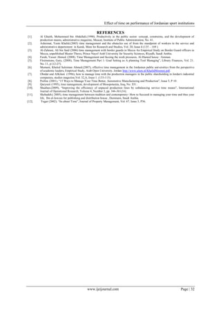 Effect of time on performance of Jordanian sport institutions
www.ijeijournal.com Page | 32
REFERENCES
[1]. Al Ghaith, Mohammed bin Abdullah.(1990). Productivity in the public sector: concept, constraints, and the development of
production means, administrative magazine, Muscat, Institute of Public Administration, No. 41.
[2]. Asheimat, Yasin Khalid.(2005) time management and the obstacles use of from the standpoint of workers in the service and
administrative departement in Karak, Muta for Research and Studies, Vol. 20, Issue 4 (135 – 169 )
[3]. Al-Zahrani, Ali bin Said (2006) time management with border guards in Mecca An Empirical Study on Border Guard officers in
Mecca, unpublished Master Thesis, Prince Nayef Arab University for Security Sciences, Riyadh, Saudi Arabia.
[4]. Farah, Yasser Ahmed. (2008). Time Management and faceing the work pressures, Al-Hamed house –Amman.
[5]. Fitsimmons, Gary, (2008), Time Management Part 1: Goal Setting as A planning Tool Managing”, Library Finances, Vol. 21.
No. 11, p (12-27).
[6]. Momani, Khaled Suleiman Ahmed.(2007), effective time management in the Jordanian public universities from the perspective
of academic leaders, Empirical Study, Arab Open University. Jordan http://www.ulum.nl/KhalidMoomni.pdf.
[7]. Obedat and AlKilani (1996), how to manage time with the production managers in the public shareholding in Jordan's industrial
companies, studies magazine,Vol. 32,A, Issue 1. (133-113).
[8]. Poilloc (2001), “15 Ways to Manage Your Time Better, Automotive Manufacturing and Production”, Issue 5, P 10.
[9]. Qaryouti (1995), time management, development of Mesopotamia, Iraq, No. XV..
[10]. Shaaban.(2009), “Improving the efficiency of unpaced production lines by unbalancing service time means”, International
Journal of Operational Research, Volume 4, Number 3, pp. 346-361(16).
[11]. Shehadeh.( 2005), time management between tradition and contemporary- How to Succeed in managing your time and thus your
life, Ibn al-Jawzee for publishing and distribution house , Dammam, Saudi Arabia.
[12]. Yager (2002). “Its about Time”, Journal of Property Management, Vol. 67, Issue 5, P36.
 