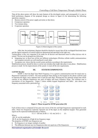 Controlling a Cold Store Temperature Through a Mobile Phone 
International organization of Scientific Research 47 | P a g e 
Then all the above points will show the main features of the developed system, and consequently it is easy to build preliminary diagram of the proposed design as shown in figure (1) for determining the following operations sequence : 
 Remote control of the power supply activation or shut down. 
 Compressor operation. 
 Two minutes delay. 
 Evaporator operation. 
Figure (1) block diagram of the system After that, the preliminary diagram should be checked to ensure that all the overlapped functional areas and the logical sequences of control signal are determined and specified in the right way. Testing phase is also very important to be made for all devices and functional areas to reflect devices role in system. The test can be grouped into following: 
 Integrating test: to show how all the two different technologies (Wireless cellular mobile communications and computer network) are well-interfaced to each other. 
 Acceptance test: shows that the overall system performs according to the requirements. 
Modifications process should be done to correct any mistakes that might take place in any phase . Modifications process is made for the improvements of the system to meet all the new requirements. 
III. SYSTEM COMPONENTS 
1. DTMF Decoder 
DTMF is short for Dual Tone Multi Frequency. It is a generic communication term for touch tone (a Registered Trademark of AT&T). The tones produced when dialing on the keypad on the phone could be used to represent the digits, and a separate tone is used for each digit. Pressing any key generate unique tone which consists of two different frequencies one each of higher and lower frequency range. The resultant tone is convolution of two frequencies . Figure 2 shows mobile keypad frequencies and table1 also shows tone frequency associated with a particular key. 
Figure 2 Phone keypad for DTMF generation [10] Each of these tones is composed of two pure sine waves of the low and high frequencies superimposed on each other. These two frequencies explicitly represent one of the digits on the telephone keypad. Thus generated signal can be expressed mathematically as follows: f ( t ) = AH sin( 2π fH t ) + AL sin( 2π fL t ) (1) Where; AH, AL are the amplitudes. fH, fL are the frequencies of high & low frequency range. The properties of DTMF tone frequencies are: 
 No frequency is an integer multiple of another. 
 The difference between any two frequencies does not equal any of the frequencies  