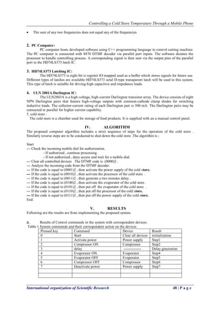 Controlling a Cold Store Temperature Through a Mobile Phone 
International organization of Scientific Research 48 | P a g e 
 The sum of any two frequencies does not equal any of the frequencies 
2. PC Computer: 
PC computer hosts developed software using C++ programming language to control cutting machine. The PC computer is connected with 8870 DTMF decoder via parallel port inputs. The software dictates the processor to handle controlling process. A corresponding signal is then sent via the output pins of the parallel port to the HD74LS373 latch IC. 
3. HD74LS373 Latching IC: 
The HD74LS373 is eight bit is register IO mapped used as a buffer which stores signals for future use. Different types of latches are available HD74LS373 octal D-type transparent latch will be used in this system. This type of latch is suitable for driving high capacitive and impedance loads. 
4. ULN 2001A Darlington IC: 
The ULN2803A is a high-voltage, high-current Darlington transistor array. The device consists of eight NPN Darlington pairs that feature high-voltage outputs with common-cathode clamp diodes for switching inductive loads. The collector-current rating of each Darlington pair is 500 mA. The Darlington pairs may be connected in parallel for higher current capability. 5. cold store : The cold store is a chamber used for storage of food products. It is supplied with an a manual control panel. 
IV. ALGORITHM 
The proposed computer algorithm includes a strict sequence of steps for the operation of the cold store . Similarly reverse steps are to be conducted to shut down the cold store .The algorithm is ; Start --- Check the incoming mobile dial for authorization. - If authorized , continue processing. - If not authorized , deny access and wait for a mobile dial. --- Clear all controlled devices .The DTMF code is (0000)2 . --- Analyze the incoming code from the DTMF decoder. --- If the code is equal to (0001)2 , then activate the power supply of the cold store. --- If the code is equal to (0010)2 , then activate the processor of the cold store . --- If the code is equal to (0011)2 , then generate a two minutes delay . --- If the code is equal to (0100)2 , then activate the evaporator of the cold store . --- If the code is equal to (0101)2 , then put off the evaporator of the cold store . --- If the code is equal to (0110)2 , then put off the processor of the cold store. --- If the code is equal to (0111)2 , then put off the power supply of the cold store. End. 
V. RESULTS 
Following are the results are from implementing the proposed system. 
a. Results of Control commands in the system with correspondent devices: 
Table 1 System commands and their correspondent action on the devices 
Pressed key 
Command 
Device 
Result 
0 
Start 
Clear all devices 
initialization 
1 
Activate power 
Power supply 
Step1 
2 
Compressor ON 
Compressor 
Step2 
3 
delay 
-------------- 
Delay generation 
4 
Evaporator ON 
Evaporator 
Step4 
5 
Evaporator OFF 
Evaporator 
Step5 
6 
Compressor OFF 
Compressor 
Step6 
7 
Deactivate power 
Power supply 
Step7 
 