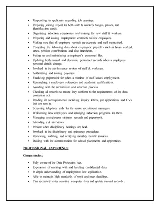  Responding to applicants regarding job openings.
 Preparing joining report for both staff & workers badges, passes, and
identification cards.
 Organizing induction ceremonies and training for new staff & workers.
 Preparing and issuing employment contracts to new employees.
 Making sure that all employee records are accurate and well maintained.
 Compiling the following data about employees: payroll - such as hours worked,
taxes, pension contributions and also timesheets.
 Setting up and maintaining a employee’s personnel files.
 Updating both manual and electronic personnel records when a employees
personal details change.
 Involved in the performance review of staff & workmen.
 Authorizing and issuing pay-slips.
 Finalizing paperwork for when a member of staff leaves employment.
 Researching a employees references and academic qualifications.
 Assisting with the recruitment and selection process.
 Checking all records to ensure they conform to the requirements of the data
protection act.
 Reading all correspondence including inquiry letters, job applications and CVs
that are sent in.
 Screening telephone calls for the senior recruitment managers.
 Welcoming new employees and arranging induction programs for them.
 Managing a employees sickness records and paperwork.
 Attending exit interviews.
 Present when disciplinary hearings are held.
 Involved in the disciplinary and grievance procedure.
 Reviewing, auditing, and verifying monthly benefit invoices.
 Dealing with the administration for school placements and apprentices.
PROFESSIONAL EXPERIENCE
Competencies:
 Fully aware of the Data Protection Act.
 Experience of working with and handling confidential data.
 In depth understanding of employment law legalisation.
 Able to maintain high standards of work and meet deadlines.
 Can accurately enter sensitive computer data and update manual records .
 