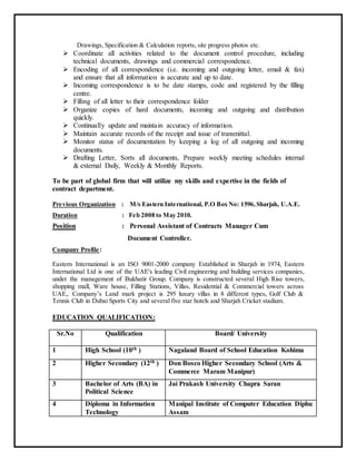 Drawings, Specification & Calculation reports, site progress photos etc.
 Coordinate all activities related to the document control procedure, including
technical documents, drawings and commercial correspondence.
 Encoding of all correspondence (i.e. incoming and outgoing letter, email & fax)
and ensure that all information is accurate and up to date.
 Incoming correspondence is to be date stamps, code and registered by the filling
centre.
 Filling of all letter to their correspondence folder
 Organize copies of hard documents, incoming and outgoing and distribution
quickly.
 Continually update and maintain accuracy of information.
 Maintain accurate records of the receipt and issue of transmittal.
 Monitor status of documentation by keeping a log of all outgoing and incoming
documents.
 Drafting Letter, Sorts all documents, Prepare weekly meeting schedules internal
& external Daily, Weekly & Monthly Reports.
To be part of global firm that will utilize my skills and expertise in the fields of
contract department.
Previous Organization : M/s Eastern International, P.O Box No: 1596,Sharjah, U.A.E.
Duration : Feb 2008 to May 2010.
Position : Personal Assistant of Contracts Manager Cum
Document Controller.
Company Profile:
Eastern International is an ISO 9001-2000 company Established in Sharjah in 1974, Eastern
International Ltd is one of the UAE's leading Civil engineering and building services companies,
under the management of Bukhatir Group. Company is constructed several High Rise towers,
shopping mall, Ware house, Filling Stations, Villas, Residential & Commercial towers across
UAE,. Company’s Land mark project is 295 luxury villas in 8 different types, Golf Club &
Tennis Club in Dubai Sports City and several five star hotels and Sharjah Cricket stadium.
EDUCATION QUALIFICATION:
Sr.No Qualification Board/ University
1 High School (10th ) Nagaland Board of School Education Kohima
2 Higher Secondary (12th ) Don Bosco Higher Secondary School (Arts &
Commerce Maram Manipur)
3 Bachelor of Arts (BA) in
Political Science
Jai Prakash University Chapra Saran
4 Diploma in Information
Technology
Manipal Institute of Computer Education Diphu
Assam
 