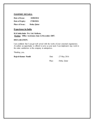 PASSPORT DETAILS:
Date of Issue: 18/08/2014
Date of Expiry: 17/08/2024
Place of Issue: Doha, Qatar
Experience in India
R.K India.Indut Pvt. Ltd. Kolkata,
Position Office Assistance June to December 2007.
DECLARATION:
I am confident that I can get well served with the works of your esteemed organization.
At earliest an opportunity is offered to serve as your need. I can implement may work to
the entire satisfaction to the company in anticipation.
Thanking you,
Rajesh Kumar Pandit Date : 27 May 2016
Place : Doha, Qatar
 