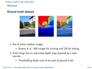 Coarse depth map estimation
Method
Ground truth dataset
• Set of urban outdoor images
Saxena et al.: 400 images for training and 134 for testing.
• Each image has an associated depth map acquired by a laser
scanner.
Thresholding depth map to be used as ground truth.
Diego Cheda — Monocular Depth Cues in Computer Vision Applications 11/64
 