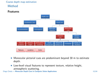 Coarse depth map estimation
Method
Features
• Monocular pictorial cues are predominant beyond 30 m to estimate
depth.
• Low-level visual features to represent texture, relative height,
atmospheric scattering.
Diego Cheda — Monocular Depth Cues in Computer Vision Applications 13/64
 
