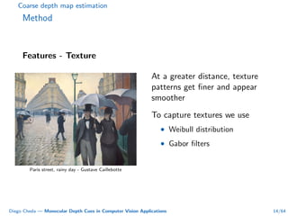 Coarse depth map estimation
Method
Features - Texture
Paris street, rainy day - Gustave Caillebotte
At a greater distance, texture
patterns get ﬁner and appear
smoother
To capture textures we use
• Weibull distribution
• Gabor ﬁlters
Diego Cheda — Monocular Depth Cues in Computer Vision Applications 14/64
 
