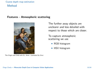 Coarse depth map estimation
Method
Features - Atmospheric scattering
The Virgin and Child with St. Anne - Leonardo Da Vinci
The further away objects are
unclearer and less detailed with
respect to those which are closer.
To capture atmospheric
scattering we use
• RGB histogram
• HSV histogram
Diego Cheda — Monocular Depth Cues in Computer Vision Applications 19/64
 