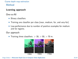 Coarse depth map estimation
Method
Learning approach
One-vs-All
• Binary classiﬁers
• Training one classiﬁer per class (near, medium, far, and very-far)
• Low-performance due to number of positive examples for medium
and far regions.
Our approach
• Training three classiﬁers: > 30, > 50, > 70 m.
Diego Cheda — Monocular Depth Cues in Computer Vision Applications 20/64
 