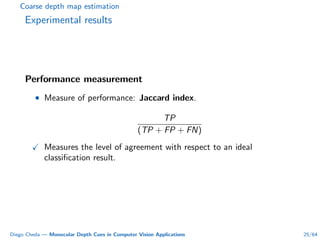 Coarse depth map estimation
Experimental results
Performance measurement
• Measure of performance: Jaccard index.
TP
(TP + FP + FN)
Measures the level of agreement with respect to an ideal
classiﬁcation result.
Diego Cheda — Monocular Depth Cues in Computer Vision Applications 25/64
 
