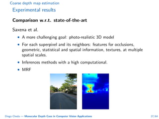 Coarse depth map estimation
Experimental results
Comparison w.r.t. state-of-the-art
Saxena et al.
• A more challenging goal: photo-realistic 3D model
• For each superpixel and its neighbors: features for occlusions,
geometric, statistical and spatial information, textures, at multiple
spatial scales.
• Inferences methods with a high computational.
• MRF
Diego Cheda — Monocular Depth Cues in Computer Vision Applications 27/64
 