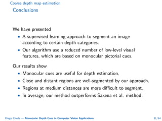 Coarse depth map estimation
Conclusions
We have presented
• A supervised learning approach to segment an image
according to certain depth categories.
• Our algorithm use a reduced number of low-level visual
features, which are based on monocular pictorial cues.
Our results show
• Monocular cues are useful for depth estimation.
• Close and distant regions are well-segmented by our approach.
• Regions at medium distances are more diﬃcult to segment.
• In average, our method outperforms Saxena et al. method.
Diego Cheda — Monocular Depth Cues in Computer Vision Applications 31/64
 