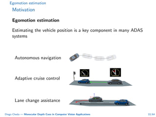 Egomotion estimation
Motivation
Egomotion estimation
Estimating the vehicle position is a key component in many ADAS
systems
Autonomous navigation
Adaptive cruise control
Lane change assistance
Diego Cheda — Monocular Depth Cues in Computer Vision Applications 33/64
 
