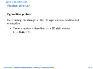 Egomotion estimation
Problem deﬁnition
Egomotion problem
Determining the changes in the 3D rigid camera position and
orientation.
• Camera motion is described as a 3D rigid motion:
pt = Rtp0 + tt
• Six degrees of freedom (DOF).
Diego Cheda — Monocular Depth Cues in Computer Vision Applications 34/64
 