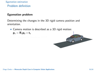 Egomotion estimation
Problem deﬁnition
Egomotion problem
Determining the changes in the 3D rigid camera position and
orientation.
• Camera motion is described as a 3D rigid motion:
pt = Rtp0 + tt
• Six degrees of freedom (DOF).
Diego Cheda — Monocular Depth Cues in Computer Vision Applications 34/64
 